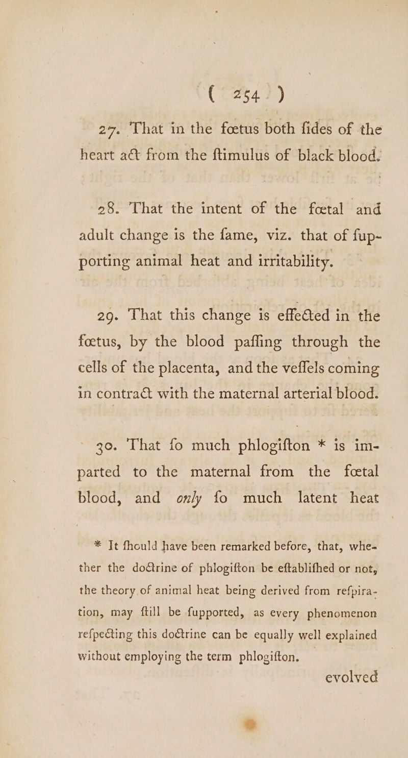 (0247) 27. That in the foetus both fides of the heart a&amp; from the ftimulus of black blood. 28. That the intent of the feetal and adult change is the fame, viz. that of fup- porting animal heat and irritability. 29. That this change is effected in the foctus, by the blood pafling through the cells of the placenta, and the veffels coming in contract with the maternal arterial blood. 30. That fo much phlogifton * is im- parted to the maternal from the feetal blood, and only fo much latent heat * Jt fhould have been remarked before, that, whe- ther the doctrine of phlogifton be eftablifhed or not, the theory of animal heat being derived from refpira- tion, may ftill be fupported, as every phenomenon refpecting this doctrine can be equally well explained without employing the term phlogifton. evolved