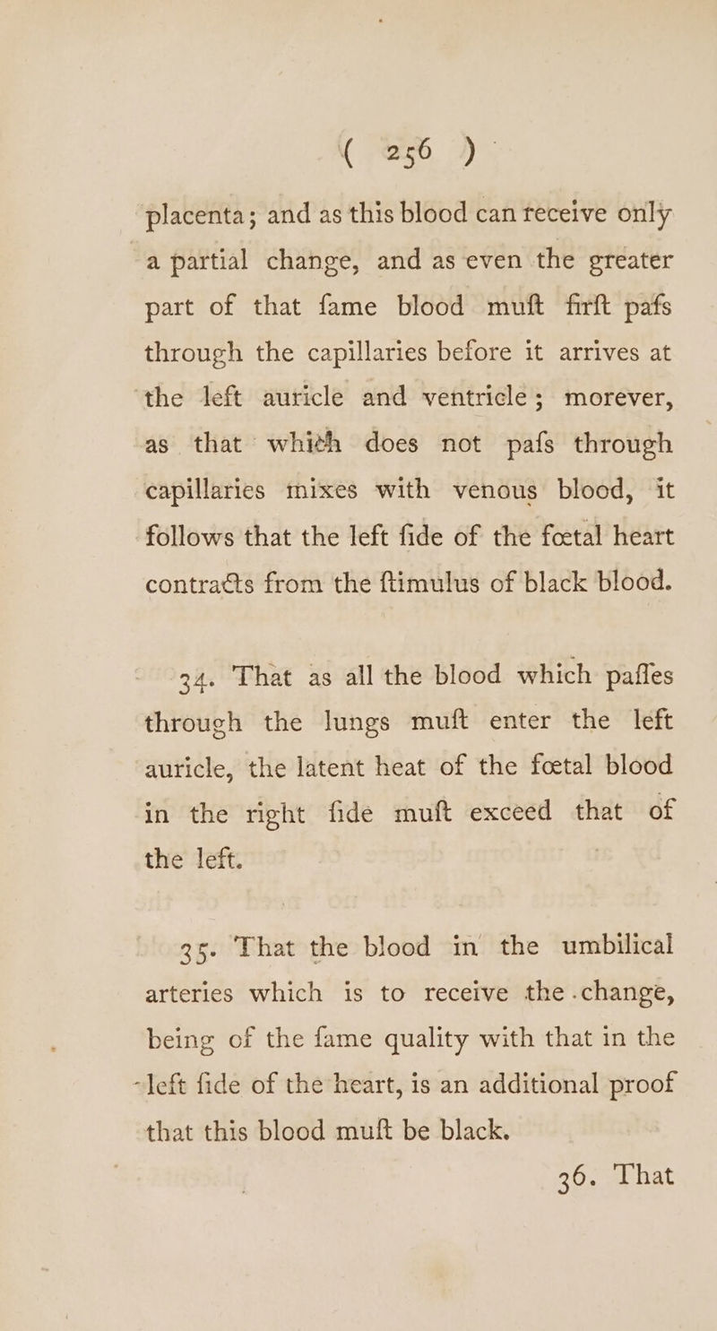 placenta; and as this blood can feceive only “a partial change, and as even the greater part of that fame blood muft firft pafs through the capillaries before it arrives at ‘the left auricle and ventricle; morever, as that whith does not pafs through capillaries mixes with venous blood, it follows that the left fide of the foetal heart contratts from the ftimulus of black blood. 34. That as all the blood which pafles through the lungs muft enter the left auricle, the latent heat of the foetal blood in the right fide muft exceed that of the left. | 35. That the blood in the umbilical arteries which is to receive the .change, being of the fame quality with that in the “left fide of the heart, is an additional proof that this blood muft be black.