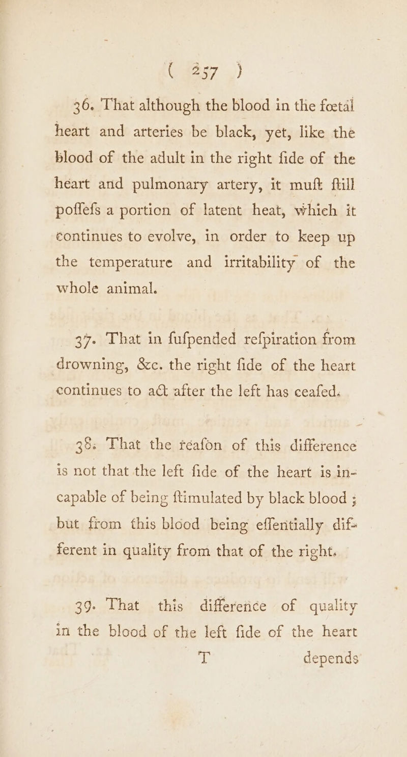 Oya ,) 36. That although the blood in the foetal heart and arteries be black, yet, like the blood of the adult in the right fide of the heart and pulmonary artery, it muft fill poflefs a portion of latent heat, which it éontinues to evolve, in order to keep up the temperature and irritability of the whole animal. 37. That in fufpended refpiration from drowning, &amp;c. the right fide of the heart continues to act after the left has ceafed. 38: That the réeafon of this difference is not that the left fide of the heart is In- capable of being ftimulated by black blood ; but from this blood being effentially dif- ferent in quality from that of the right. 39- That this differetice of quality in the blood of the left fide of the heart Gye depends