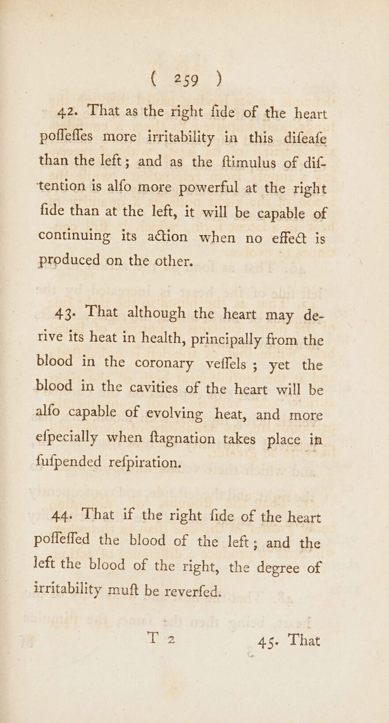 42. That as the right fide of the heart poffefles more irritability in this difeafe than the left; and as the ftimulus of dif- tention is alfo more powerful at the right fide than at the left, it will be capable of continuing its action when no effect is produced on the other. 43. That although the heart may de- rive its heat in health, principally from the blood in the coronary veflels ; yet the blood in the cavities of the heart will be alfo capable of evolving heat, and more efpecially when ftagnation takes place In fufpended refpiration. 44. That if the right fide of the heart pofleffed the blood of the left; and the left the blood of the right, the degree of irritability mult be reverfed,; T 2 45. That