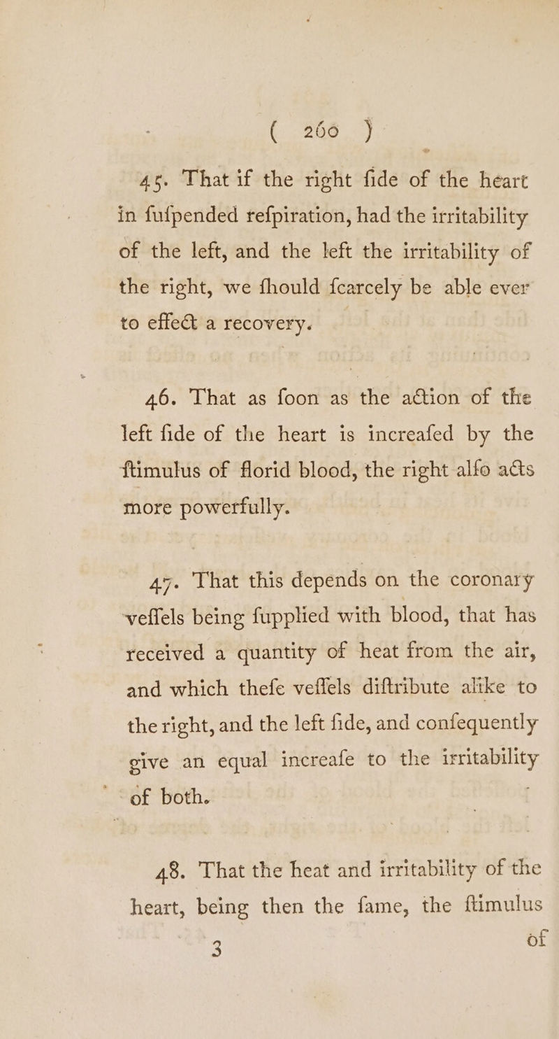 (366 -) 4s, That if the right fide of the heart in fulpended refpiration, had the irritability of the left, and the left the irritability of the right, we fhould fearcely be able ever to effet a recovery. 46. That as foon as the ‘ation -of the left fide of the heart is increafed by the ftimulus of florid blood, the right alfo acts more powerfully. 47. That this depends on the coronary veflels being fupplied with blood, that has received a quantity of heat from the air, and which thefe veffels diftribute altke to the right, and the left fide, and confequently give an equal increafe to the irritability ' of both. 48. That the heat and irritability of the heart, being then the fame, the ftimulus Bocas of