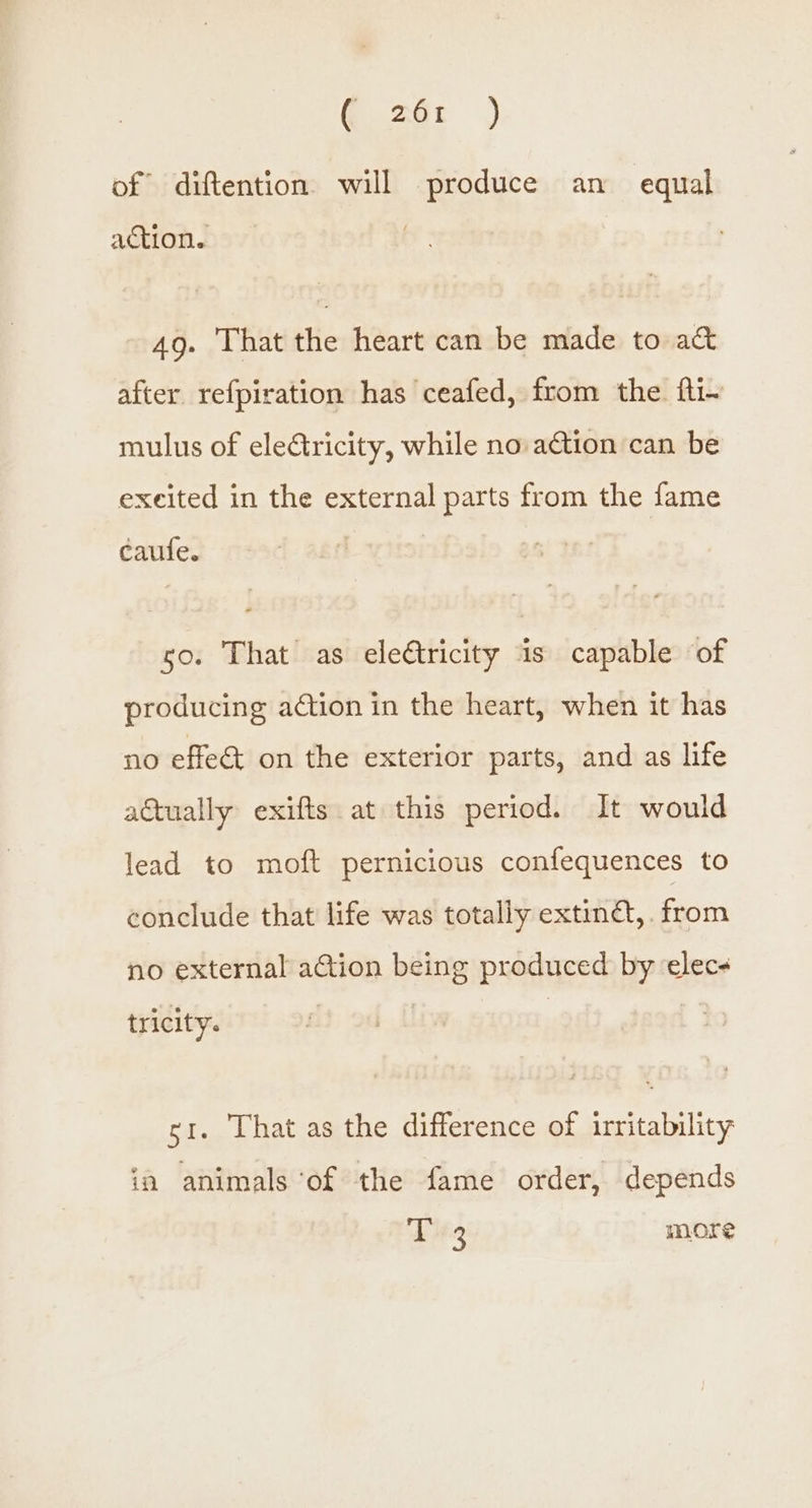 | Re of diftention will produce an _ equal action. 49. That the heart can be made to a& after refpiration has ceafed, from the fti~ mulus of eleétricity, while no ation can be excited in the external parts from the fame caufe. so. That as eleftricity is capable of producing action in the heart, when it has no effet on the exterior parts, and as life actually exifts at this period. It would lead to moft pernicious confequences to conclude that life was totally exting, . from no external action being produced by elec tricity. st. That as the difference of irritability ia animals ‘of the fame order, depends T 3 more