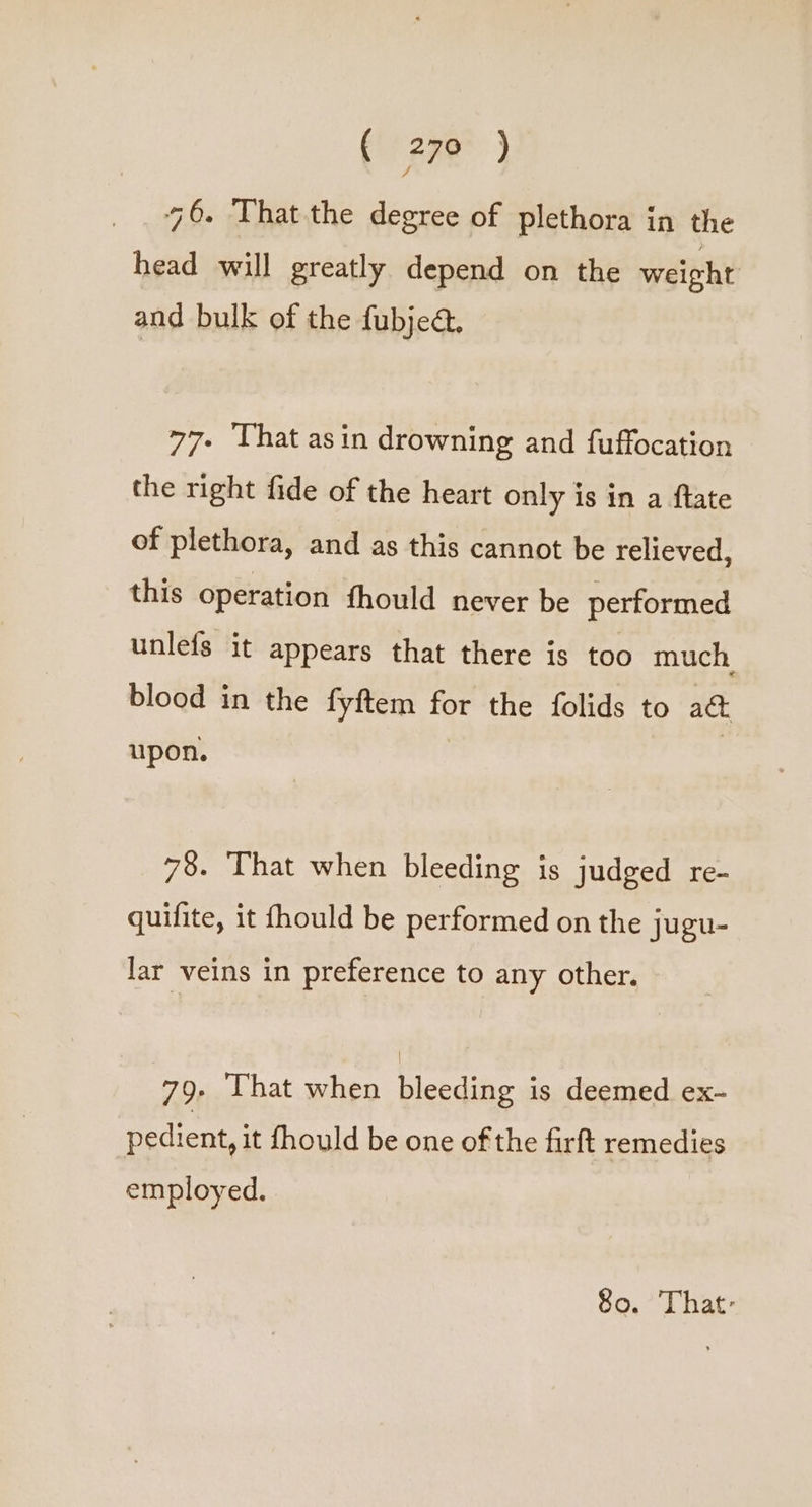 46. That the degree of plethora in the head will greatly depend on the weight and bulk of the fubjed. 77- That asin drowning and fuffocation the right fide of the heart only is in a ftate of plethora, and as this cannot be relieved, this operation fhould never be performed unlefs it appears that there is too much, blood in the fyftem for the folids to a&amp; upon. | 78. That when bleeding is judged re- quifite, it fhould be performed on the jugu- lar veins in preference to any other. 79. That when bleeding is deemed ex- pedient, it fhould be one of the firft remedies employed. 80. That: