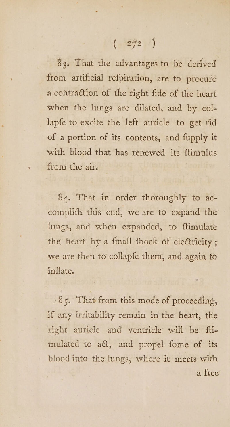 eco $3, That the advantages to be derived from artificial refpiration, are to procure a contraction of the tight fide of the heart when the lungs are dilated, and by col- lapfe to excite the left auricle to get rid of a portion of its contents, and fupply it with blood that has renewed its fimulus from the air. 84. That in order thoroughly to ac- complifh this end, we are to expand the lungs, and when expanded, to ftimulate the heart by a fmall thock of electricity ; we are then to collapfe them, and again to inflate. ‘85. That from this mode of proceeding, if any irritability remain in the heart, the right auricle and ventricle will be fti- mulated to act, and propel fome of its blood into the lungs, where it meets with a free
