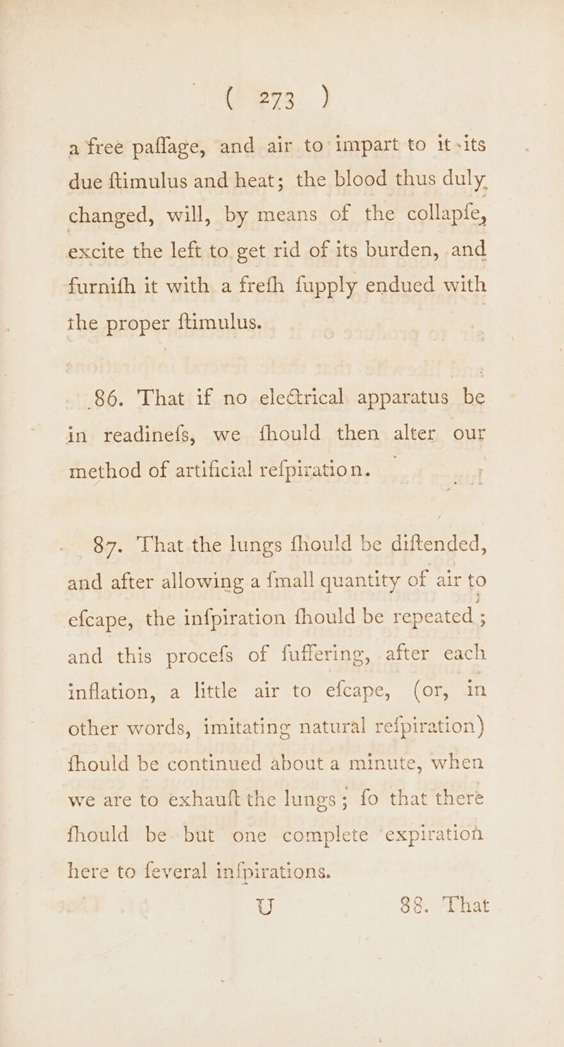 eye. ] a free paflage, and air to impart to it -its due ftimulus and heat; the blood thus duly. changed, will, by means of the collapfe, excite the left to get rid of its burden, and furnith it with a frefh fupply endued with the proper {timulus. 86. That if no electrical apparatus be in readinefs, we fhould then alter our \ method of artificial refpiration. 87. That.the lungs fhould be diltended, and after allowing a {mall quantity of air to e{cape, the infpiration fhould be repeated ; and this procefs of faffering, after each inflation, a little air to efcape, (or, in other words, imitating natural refpiration) fhould be continued about a minute, when we are to exhauft the lungs; fo that there fhould be» but one complete ‘expiration here to feveral infpirations.