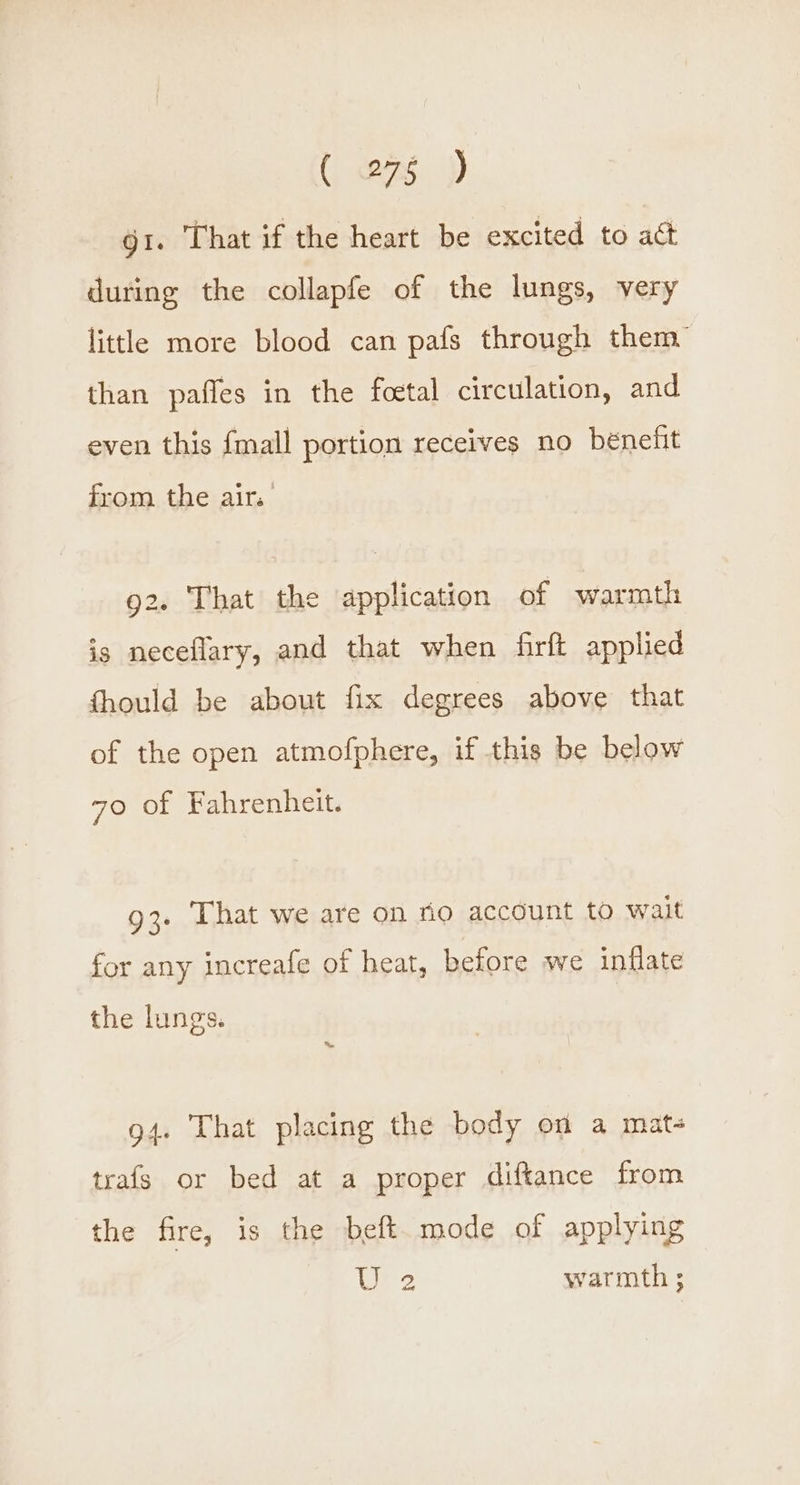 ( 273 )) gi. That if the heart be excited to act during the collapfe of the lungs, very little more blood can pafs through them” than pafles in the foetal circulation, and even this {mall portion receives no bénefit from the air. 92. That the application of warmth is neceflary, and that when firft applied fhould be about fix degrees above that of the open atmofphere, if this be below 70 of Fahrenheit. 93. That we are on fio account to wait for any increafe of heat, before we inflate the lungs. 94. That placing the body on a mate trafs or bed at a proper diftance from the fire, is the beft mode of applying tre warmth ;