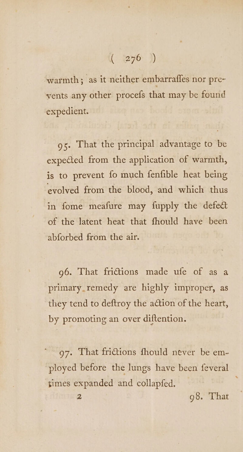warmth; as it neither embarrafles nor pre- vents any other procefs that may be found expedient. gs. That the principal advantage to be expected from the application of warmth, is to prevent fo much fenfible heat being evolved from the blood, and which thus in fome meafure may fupply the defect of the latent heat that fhould have been abforbed from the air. 96. That fri€tions made ufe of as a primary.remedy are highly improper, as they tend to deftroy the action of the heart, by promoting an over diftention. 97. That fri@ions fhould never be em- ployed before the lungs have been feveral ‘times expanded and collapfed. 2 98. That
