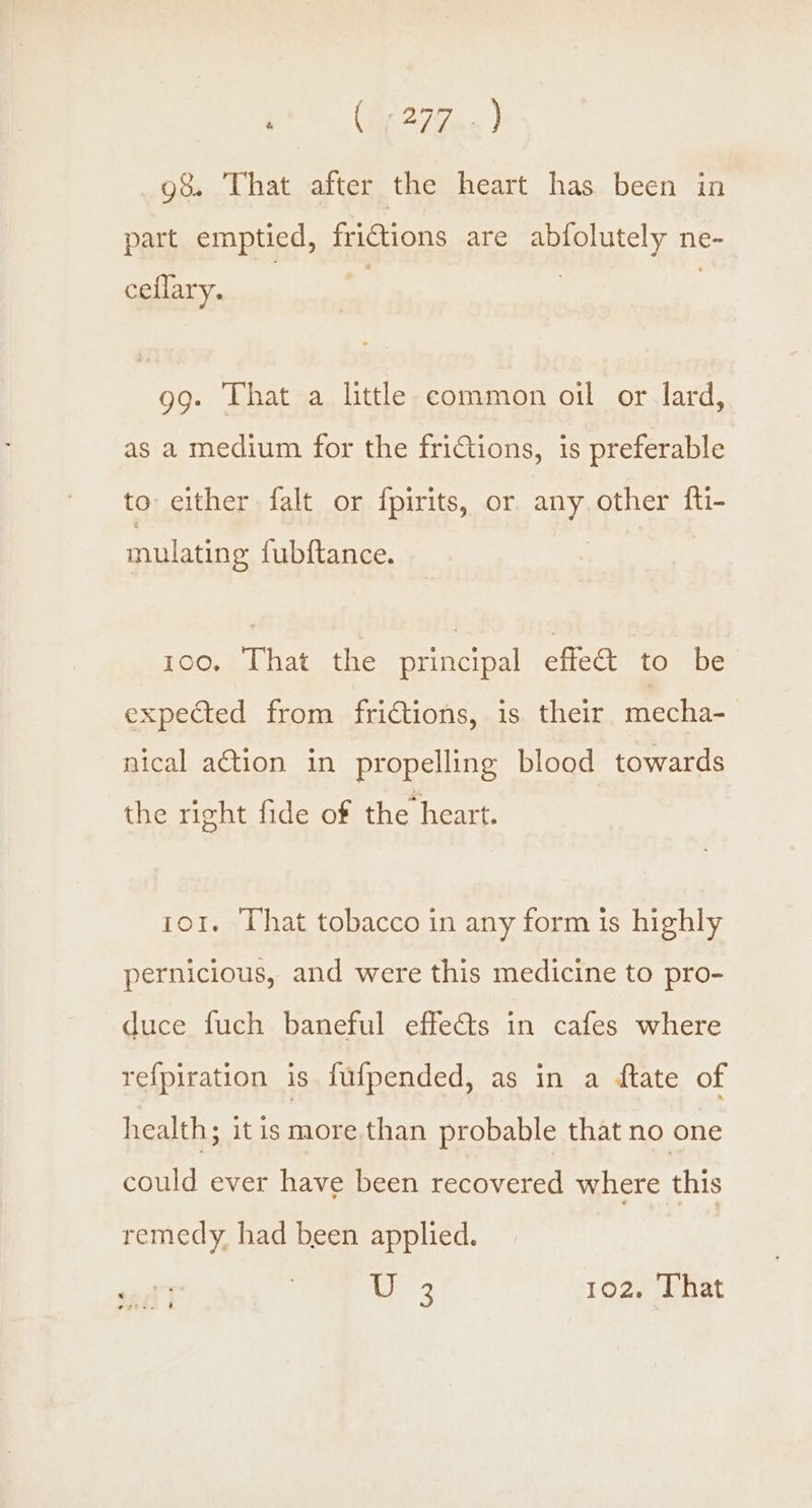 Ce 27Zae ) g&amp; That after the heart has been in part emptied, frictions are abfolutely ne- ceflary. gg. That a little common oil or lard, as a medium for the frictions, is preferable to either falt or fpirits, or any, other fti- mulating fubftance. 100. That the principal effe&amp; to be expected from fridtions, is their mecha- nical action in propelling blood towards the right fide of the heart. or. That tobacco in any form is highly pernicious, and were this medicine to pro- duce fuch baneful effets in cafes where refpiration is fufpended, as in a ftate of health; itis more than probable that no one could ever have been Perera where this remedy had been applied. |