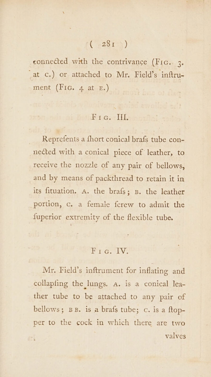 Ce teow) connected with the contrivance (From. 23 _at c.) or attached to Mr. Field’s inftru- ment (Fic. 4 at £.) Ulsacrea gah Reprefents a fhort conical brafs tube con- nected with a conical piece of leather, to receive the nozzle of any pair of bellows, and by means of packthread to retain it in its fituation. a. the brafs; s. the leather portion, c. a female fcrew to admit the fuperior extremity of the flexible tube. Fi 6. lv, Mr. Field’s inftrument for inflating and collapfing the lungs. a. is a conical lea- ther tube to be attached to any pair of bellows; BB. is a brafs tube; c. is a ftop- per to the cock in which there are two valves
