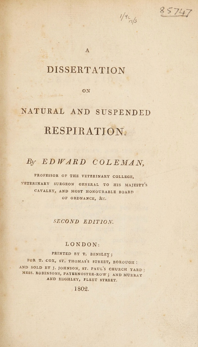 A DISSERTATION ON NATURAL AND SUSPENDED RESPIRATION: by EDWARD COLEMAN, PROFESSOR OF THE VETERINARY COLLEGE, VETERINARY SURGEON GENERAL TO HIS MAJESTY'S CAVALRY, AND MOST HONOURABLE BOARD ; OF ORDNANCE, &amp;c. SECOND EDITION. LONDON: PRINTED BY T, BENSLEY ; FOR T. COX, ST. THOMAS’S STREET, BOROUGH : AND SOLD BY J. JOHNSON, ST. PAUL’S CHURCH YARD; MESS. ROBINSONS, PATERNOSTER-ROW ; AND MURRAY AND HIGHLEY, FLEET STREET. 1802.