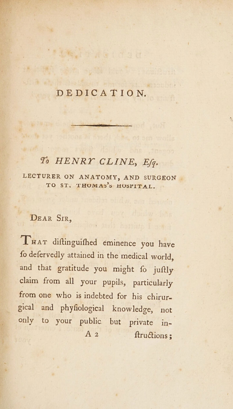 DEDICATION. To HENRY CLINE, Ej. LECTURER ON ANATOMY, AND SURGEON . TO ST. THOMAS’s HOSPITAL. DEAR Sir, Tuar diftinguifhed é€minence you have fo defervedly attained in the medical world, and that gratitude you might fo juftly claim from all your pupils, particularly from one who is indebted for his chirur- gical and phyfiological knowledge, not only to your public but private in- Ta aa, ftructions ;