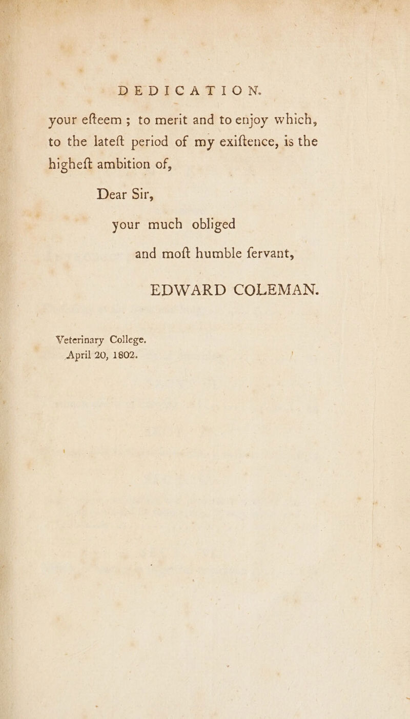 your efteem ; to merit and to enjoy which, to the lateft period of my exiftence, is the higheft ambition of, Dear Sir, your much obliged and moft humble fervant, EDWARD COLEMAN. Veterinary College. April 20, 1802.