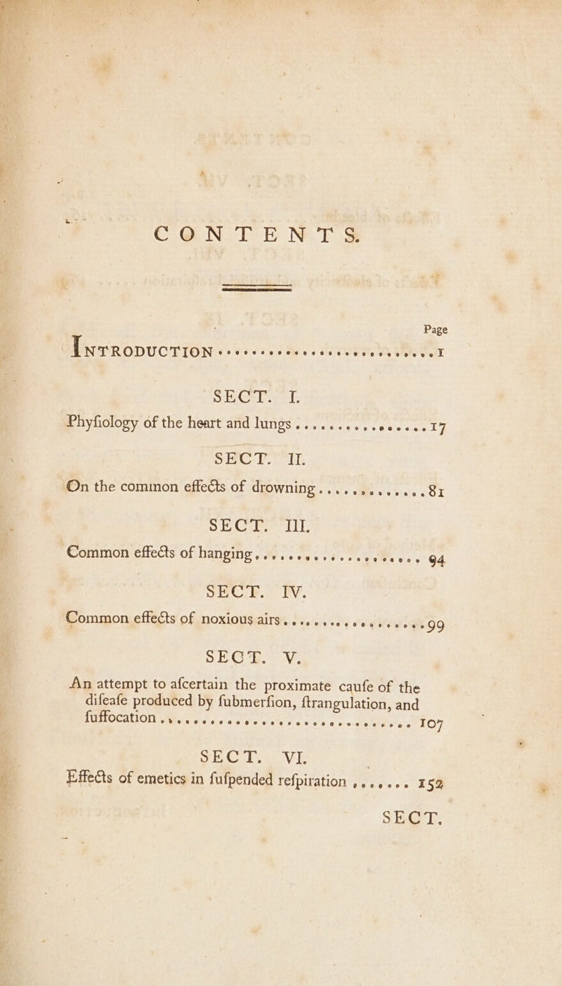 CONTENT S&amp; : Page PNTRODUCTION + e0vee cavee sl acen Rte a Gr L ve IL Phyfiology of the heart and lungs.......... eaecee IZ SHC-T. 1, On the common effects of drowning.............81 SE Cire It. Common effects of hanging, ....cecsscveccesecs 64 yECl BP. PY. Common effects of noxious airs......60600005000099 SEO eo, An attempt to afcertain the proximate caufe of the difeafe produced by fubmerfion, ftrangulation, and {EHTOCALION Wace dae cc he we 2@e@% oe ©0289 @ eve @@ TO? Do Oa ET Aa a . Effects of emetics in fufpended refpiration ,...... 1 52 SECT,