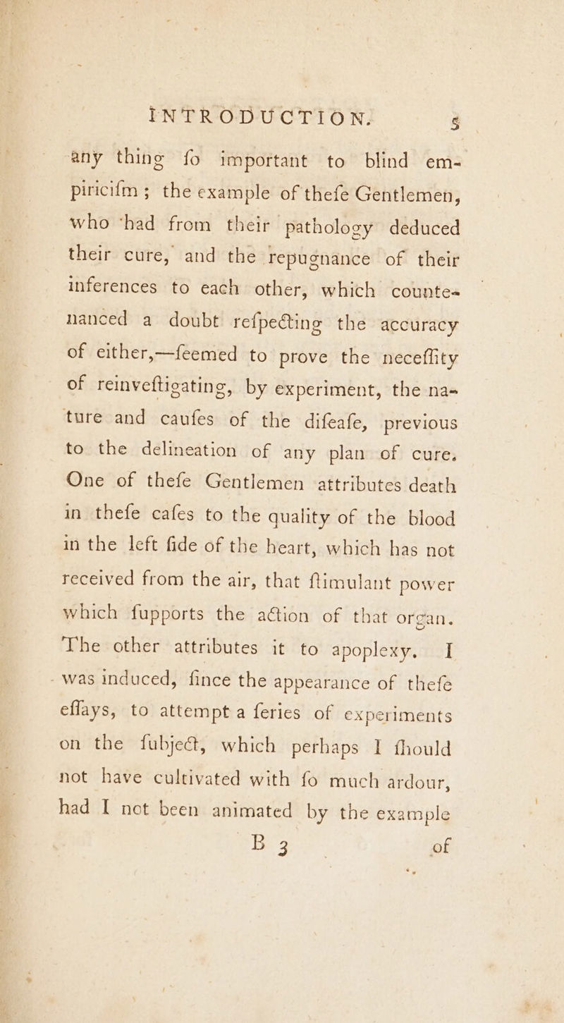 any thing fo important to blind em- piriciim ; the example of thefe Gentlemen, who ‘had from their pathology deduced their cure, and the repugnance of their inferences to each other, which counte« nanced a doubt refpeting the accuracy of either,—feemed to prove the neceflity of reinveftigating, by experiment, the na- ture and caufes of the difeafe, previous to the delineation of any plan of cure. One of thefe Gentlemen attributes death in thefe cafes to the quality of the blood in the left fide of the heart, which has not received from the air, that ftimulant power which fupports the aétion of that organ. The other attributes it to apoplexy. I -was induced, fince the appearance of thefe eflays, to attempta feries of experiments on the fubjeét, which perhaps I fhould not have cultivated with fo much ardour, had I not been animated by the example ies | of