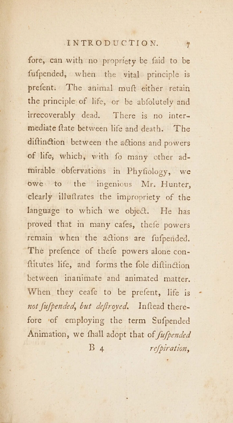 Ba it fore, can with no propriety be faid to be fufpended, when the vital. principle is prefent. The animal muft either retain the principle of life, or be abfolutely and irrecoverably dead. There is no inter- mediate {tate between life and death. The diftin@tion between the ations and powers mirable obfervations in Phyfiology, we owe:.''to the ingenious Mr. Hunter, clearly illuftrates the impropriety of the language to which we object. He has proved that in many cafes, thefe powers remain when the ations are fufpended. The prefence of thefe powers alone con- ftitutes life, and forms the fole diftin@ion between inanimate and animated matter, When they ceafe to be prefent, life is not fufpended, but defiroved. Inttead there- fore ‘of employing the term Sufpended Animation, we fhall adopt that of /u/pended B 4 refpiration,