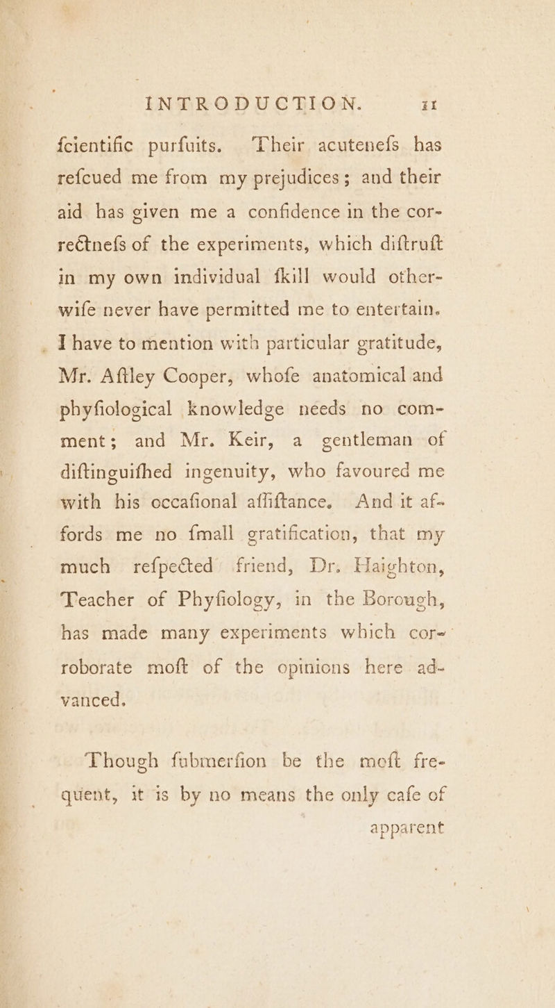 {cientific purfuits. Their acutenefs has refcued me from my prejudices; and their aid has given me a confidence in the cor- re€tnefs of the experiments, which diftruft in my own individual fkill would other- wife never have permitted me to entertain. _ Ihave to mention with particular gratitude, Mr. Aftley Cooper, whofe anatomical and phyfiological knowledge needs no com- ment; and Mr. Keir, a gentleman of diftinguifhed ingenuity, who favoured me with his occafional affiftance. And it af- fords me no {mall gratification, that my much refpected’ friend, Dr. Haighton, Teacher of Phyfiology, in the Borough, has made many experiments which cor- roborate moft of the opinions here ad- vanced, Though fubmerfion be the meft fre- quent, it 1s by no means the only cafe of apparent