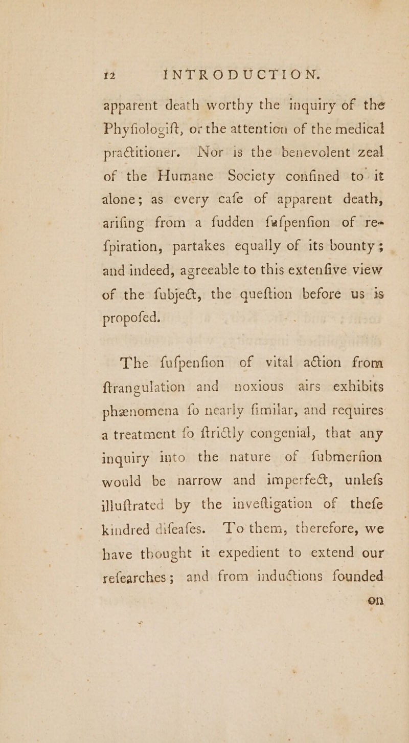 apparent death worthy the inquiry of the_ Phyfiologift, or the attention of the medical practitioner. Nor is the benevolent zeal of the Humane Society confined to. it alone; as every cafe of apparent death, arifing from a fudden fafpenfion of re# {piration, partakes equally of its bounty ; and indeed, agreeable to this extenfive view of the fubje&amp;, the queftion before us 1s propofed., The fufpenfion of vital ation from ftrangulation and noxious airs exhibits phzenomena fo nearly fimilar, and requires a treatment fo ftridily congenial, that any inquiry into the nature of fubmerfion would be narrow and imperfect, unlefs illuftrated by the inveftigation of thefe kindred difeafes. “To them, therefore, we have thought it expedient to extend our refearches; and from inductions founded On