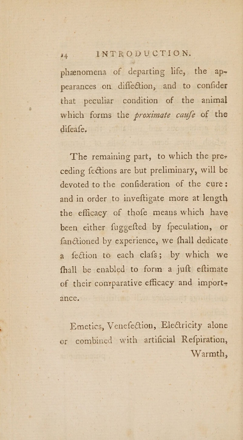 phenomena of departing life, the ap- pearances on diffection, and to confider that peculiar condition of the animal which forms the proximate caufe of the difeafe. The remaining part, to which the pres ceding {e¢tions are but preliminary, will be devoted to the confideration of the cure; and in order to inveftigate more at length the efficacy of thofe means which have been either fuggefted by {peculation, or fanétioned by experience, we fhall dedicate a fection to each clafs;. by which we fhall be enabled to form a juft eftimate of their conrparative efficacy and import- ance. Emetics, Venefection, Electricity alone er combined with artificial Refpiration, Warmth,