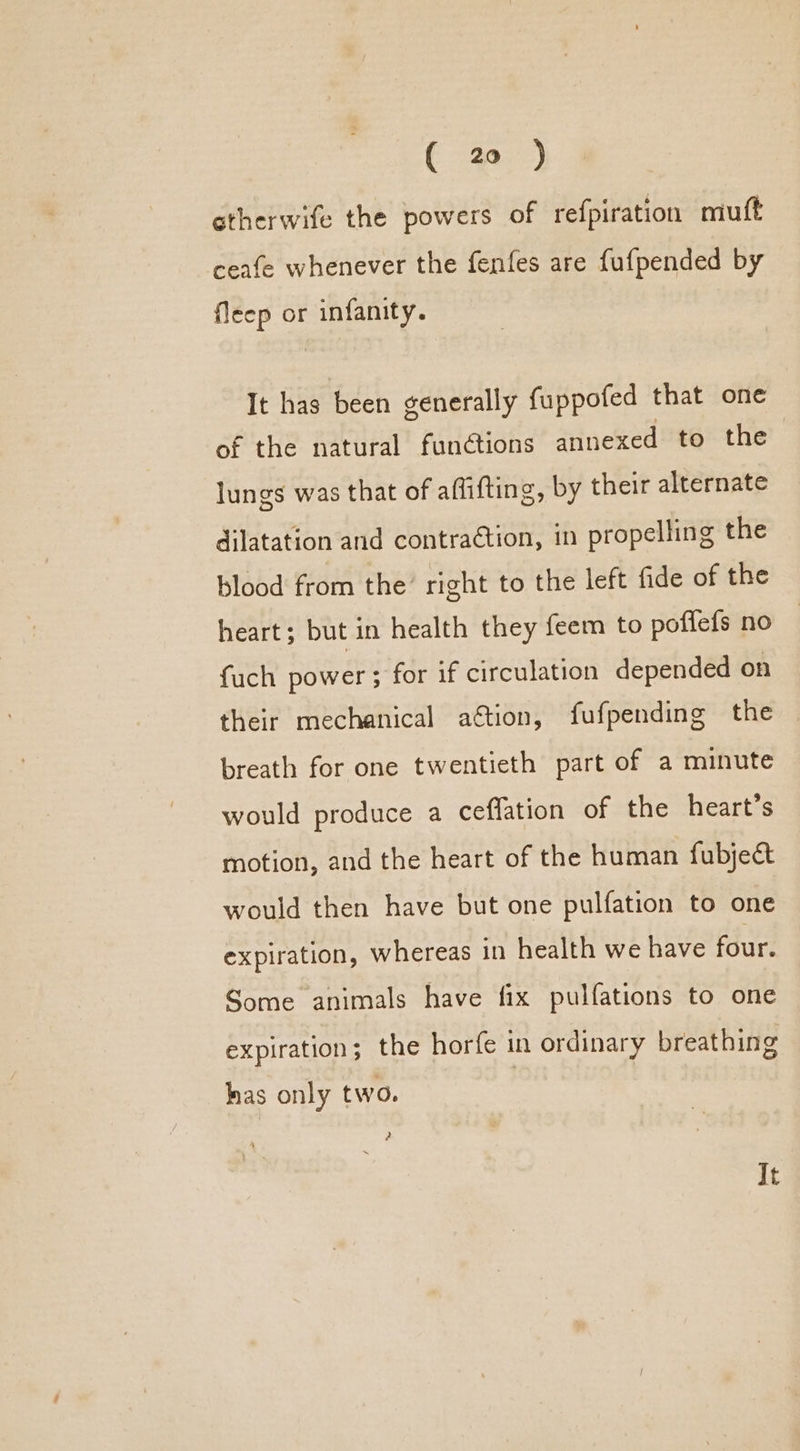 otherwife the powers of refpiration muft ceafe whenever the fenfes are fufpended by fleep or infanity. It has been generally fuppofed that one of the natural functions annexed to the lungs was that of affifting, by their alternate dilatation and contraétion, in propelling the blood from the’ right to the left fide of the heart; but in health they feem to poffefs no fuch power ; for if circulation depended on their mechanical aétion, fufpending the breath for one twentieth part of a minute would produce a ceffation of the heart’s motion, and the heart of the human fubject would then have but one pulfation to one expiration, whereas in health we have four. Some animals have fix pulfations to one expiration; the horfe in ordinary breathing has only two. ? It