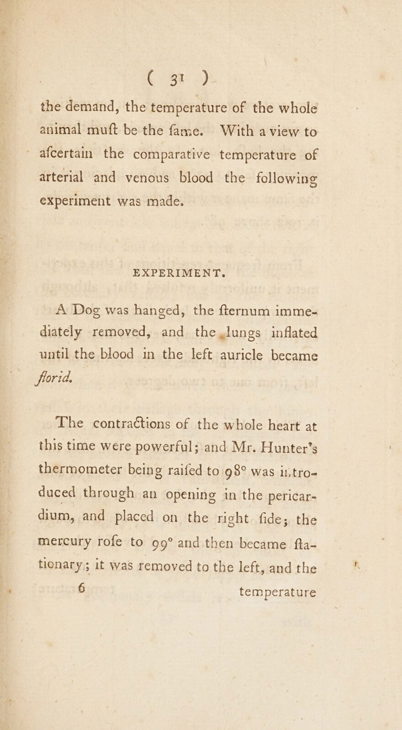 Be: -)t the demand, the temperature of the whole animal muft be the fame. With a view to afcertain the comparative temperature of arterial and venous blood the following experiment was made. EXPERIMENT. A Dog was hanged, the fternum imme- diately removed, and the,lungs inflated until the blood in the left auricle became frorid. The contractions of the whole heart at this time were powerful; and Mr. Hunter’s thermometer being raifed to 98° was it.tro- duced through an opening in the pericar- dium, and placed on the right fide; the mercury rofe to 99° and then became fta- tionary; it was removed to the left, and the 6 temperature