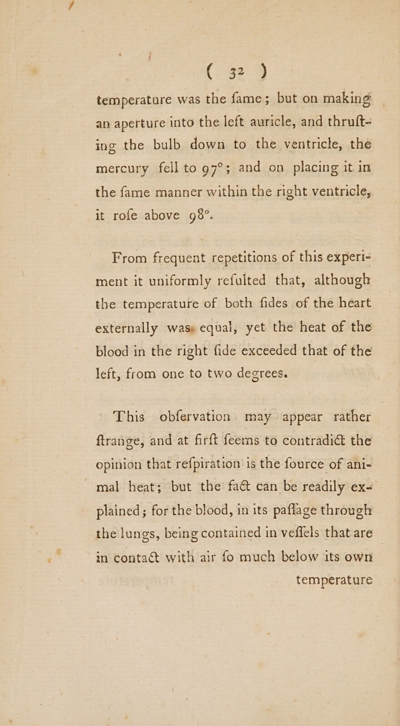 temperature was the fame; but on making an aperture into the left auricle, and thruft- ing the bulb down to the ventricle, the mercury fell to 97°; and on placing it in the fame manner within the right ventricle, it rofe above 98°. From frequent repetitions of this experi- ment it uniformly refulted that, although the temperature of both fides of the heart externally was» equal, yet the heat of the blood in the right fide exceeded that of the left, from one to two degrees. This obfervation may appear rather ftrange, and at firft feems to contradict the opinion that refpiration is the fource of ani- mal heat; but the fa@ can be readily ex= plained; for the blood, in its paflage through the lungs, being contained in vefiels that are in conta with air fo much below its own