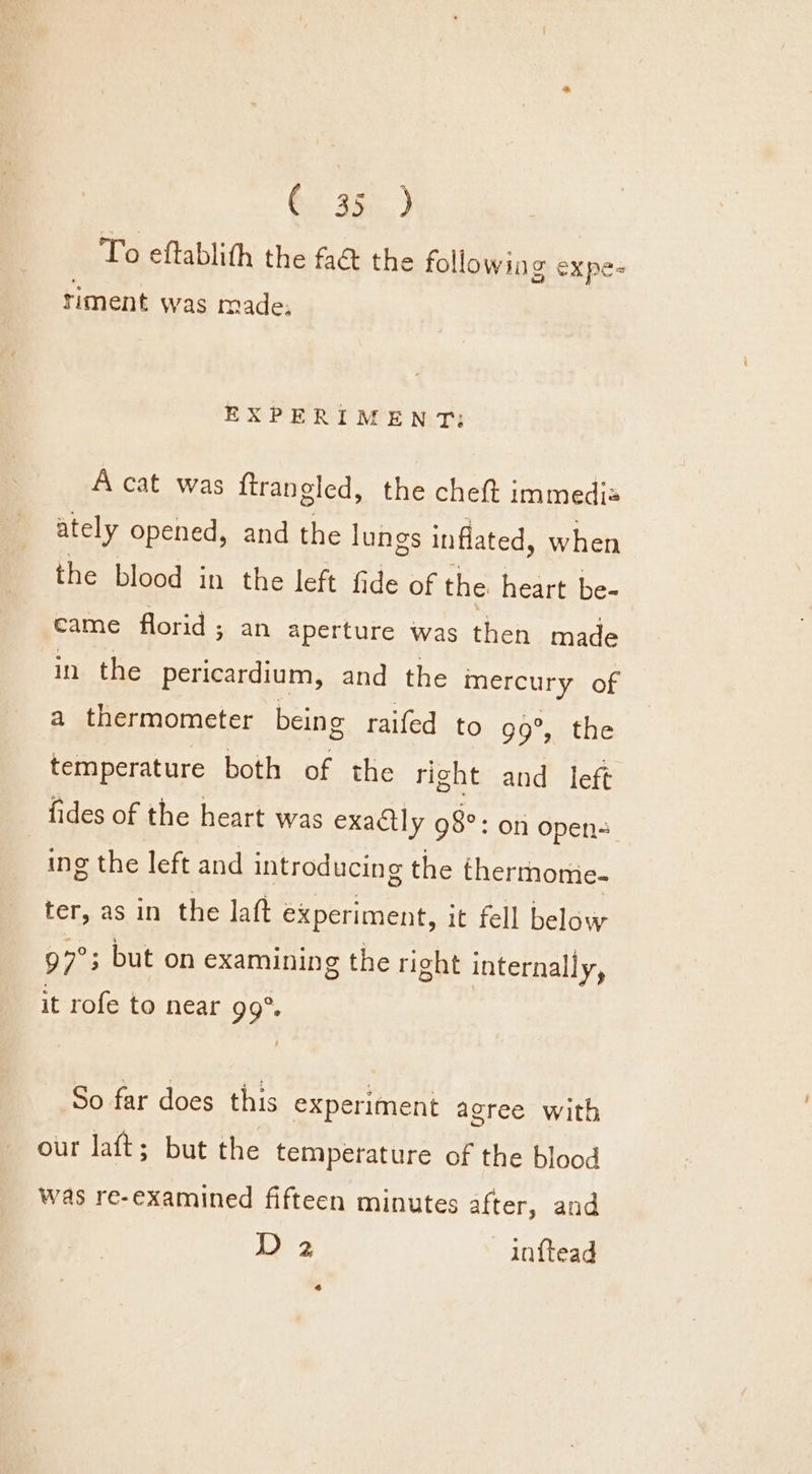 G2 350) To eftablith the fa&amp; the following expe- riment was made; EXPERIMENT: A cat was {trangled, the cheft immedis ately opened, and the lungs inflated, when the blood in the left fide of the heart be- came florid ; an aperture was then made in the pericardium, and the mercury of a thermometer being raifed to 99°, the temperature both of the right and left fides of the heart was exactly 98°: on open ing the left and introducing the thermome- ter, as in the laft experiment, it fell below 97° ; but on examining the right internally, it rofe to near 99°. So far does this experiment agree with our laft; but the temperature of the blood was re-examined fifteen minutes after, and D 2 in{tead 2