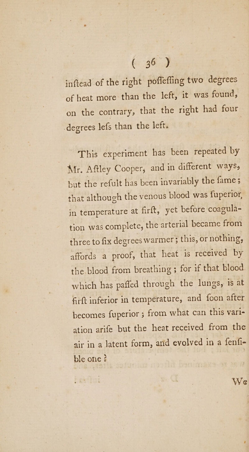 inflead of the right poffeffing two degrees of heat more than the left, it was found, on the contrary, that the right had four degrees lefs than the left. This experiment has been repeated by Mr. Aftley Cooper, and in different ways, but the refult has been invariably the fame; that although the venous blood was fuperior, in temperature at firft, yet before coagula- tion was complete, the arterial became from three to fix decrees warmer; this, or nothing, affords a proof, that heat is received by the. blood from breathing ; for if that blood which has pafted through the lungs, 1s at firft inferior in temperature, and foon after becomes fuperior 5 from what can this vari- ation arife but the heat received from the air in a latent form, arid evolved in a fenfi- ble one ! We