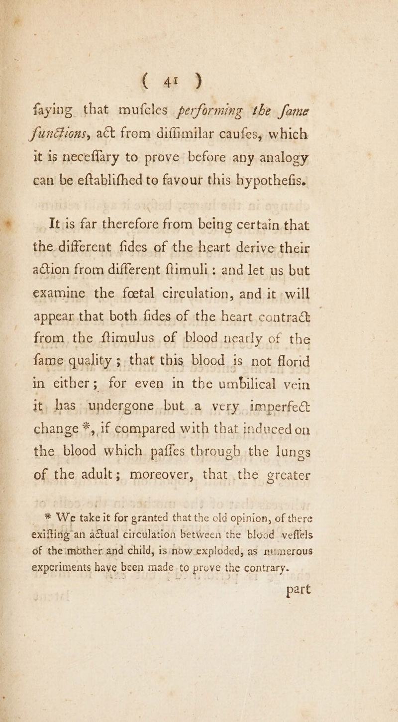 (ey faying that mutfcles performing the fame funétions, act from diffimilar caufes, which it is neceflary to prove before any analogy can be eftablifhed to favour this hypothefis. It is far therefore from being certain that the. different fides of the heart derive their action from different ftimuli: and let us but examine the foetal circulation, and it will appear that both fides of the heart contrac | from the ftimulus of blood nearly of the fame quality ; that this blood is not florid Wer either ; for even in the umbilical vein it has undergone but a very imperfect change *, if compared with that induced on the blood which paffes through the lungs of the adult; moreover, that the greater _ * We take it for granted that the old opinion, of there exifting an actual circulation between the blood veflels of theimbther and child, is now exploded, as numerous experiments have been made to prove the contrary. part