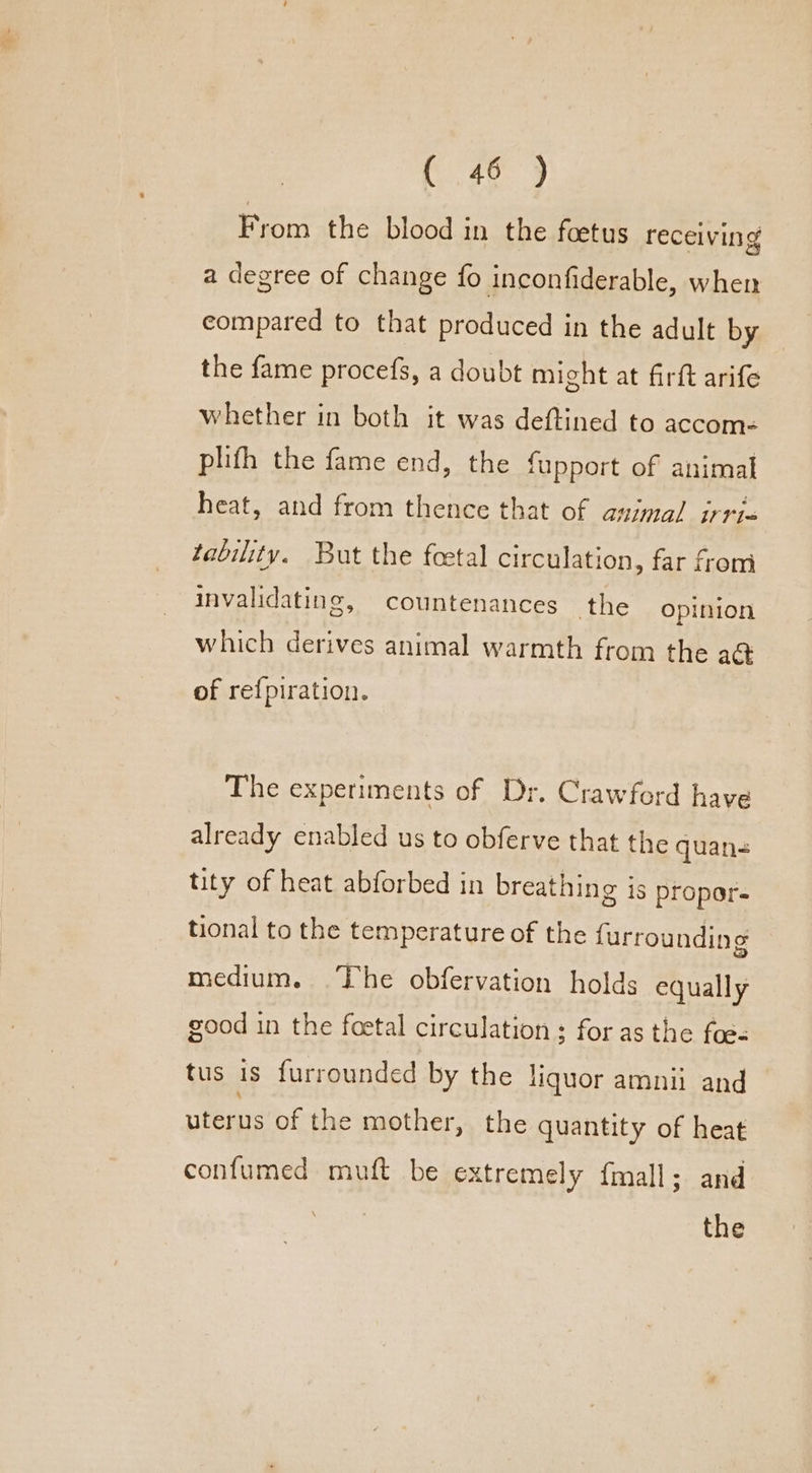 From the blood in the foetus receiving a degree of change fo inconfiderable, when compared to that produced in the adult by the fame procefs, a doubt might at firft arife whether in both it was deftined to accom: phifh the fame end, the fupport of animal heat, and from thence that of asimal irris tability. But the foetal circulation, far from invalidating, countenances the Opinion which derives animal warmth from the a@ of re{piration. The experiments of Dr. Crawford have already enabled us to obferve that the quan- tity of heat abforbed in breathing is propor- tional to the temperature of the {urrounding medium. The obfervation holds equally good in the foetal circulation: for as the foe= tus is furrounded by the liquor amnii and Peas of the mother, the quantity of heat confumed muft be extremely fmall; and the