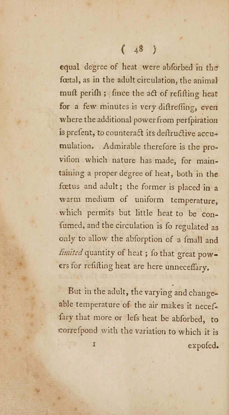 equal degree of heat were abforbed in the foetal, as in the adult circulation, the animal mutt perifh ; fince the act of refifting heat for a few minutes is very difttefling, even where the additional power from perfpiration is prefent, to counteract its deftructive accus mulation. Admirable therefore is the pro- vifion which nature has made, for main- taining a proper degree of heat, both in the foetus and adult; the former is placed in a warm medium of uniform temperature, ‘which permits but little heat to be con- fumed, and the circulation is fo regulated as only to allow the abforption of a fmall and ‘imited quantity of heat ; fo that great pow- ers for refifting heat are here unneceflary, But in the adult, the varying and changes able temperature of the air makes it necef« {ary that more or lefs heat be abforbed, to correfpond with the variation to which it is I expofed. |