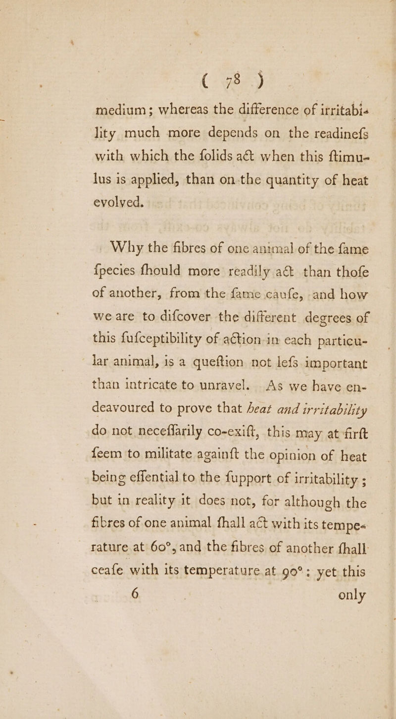 (ee) medium; whereas the difference of irritabi. lity much more depends on the readinefs with which the folids aét when this ftimu- lus is applied, than on-the quantity of heat evolved. Why the fibres of one animal of the fame fpecies fhould more readily a&amp; than thofe of another, from the fame caufe, and how we are to difcover the different degrees of this fufceptibility of action i each particu- dar animal, is a queftion not lefs important than intricate to unravel. As we have en- deavoured to prove that heat and irritability do not neceflarily co-exift, this may at firtt feem to militate againft the opinion of heat being effential to the fupport of irritability ; but in reality it does not, for although the fibres of one animal fhall act with its tempe- rature at 60°, and the fibres of another fhall- ceafe with its temperature at 90°: yet this 6 = only