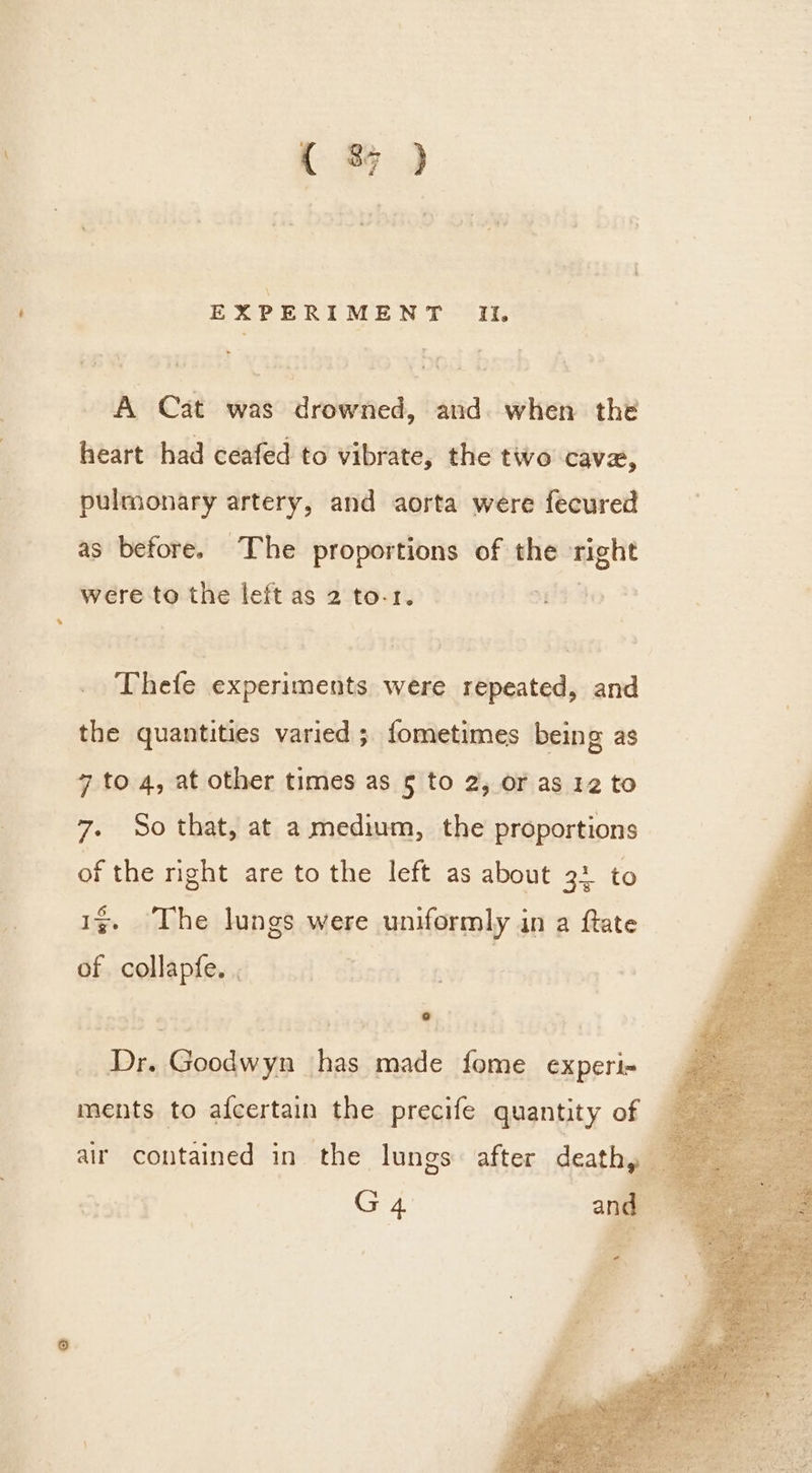 ( % ) EXPERIMENT It. A Cat was drowned, and. when the heart had ceafed to vibrate, the two cave, pulmonary artery, and aorta were fecured as before. The proportions of the aaa were to the left as 2 to-1. Thefe experiments were repeated, and the quantities varied ; fometimes being as 7 to 4, at other times as 5 to 2, or as 12 to 7. So that, at a medium, the proportions of the right are to the left as about 3: to 1g The lungs were uniformly in a ftate of collapfe. . | ee _ Dr. Goodwyn has made fome experi- air contained in the lungs after deathy —