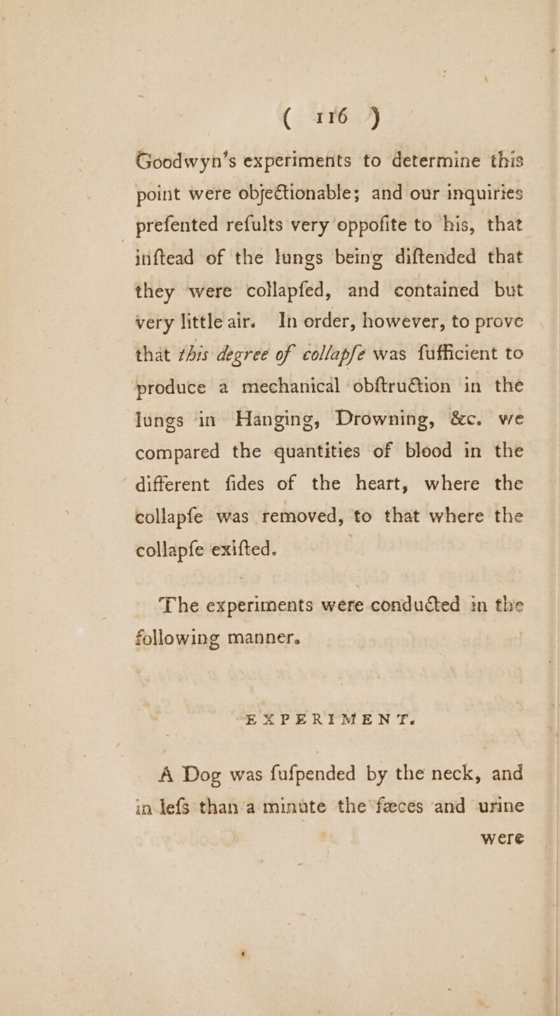 Ch &amp;, Goodwyn’s experiments to determine this point were objectionable; and our inquiries prefented refults very oppofite to his, that -jnftead of the lungs being diftended that they were collapfed, and contained but very little air. In order, however, to prove that this degree of collapfe was fufficient to produce a mechanical obftru@ion in the lungs in Hanging, Drowning, &amp;c. we compared the quantities of blood in the ‘ different fides of the heart, where the collapfe was removed, to that where the collapfe exifted. The experiments were conducted in the following manner. “EXPERIMENT. A Dog was fufpended by the neck, and in lefs than a minute the ‘feeceés and urine were