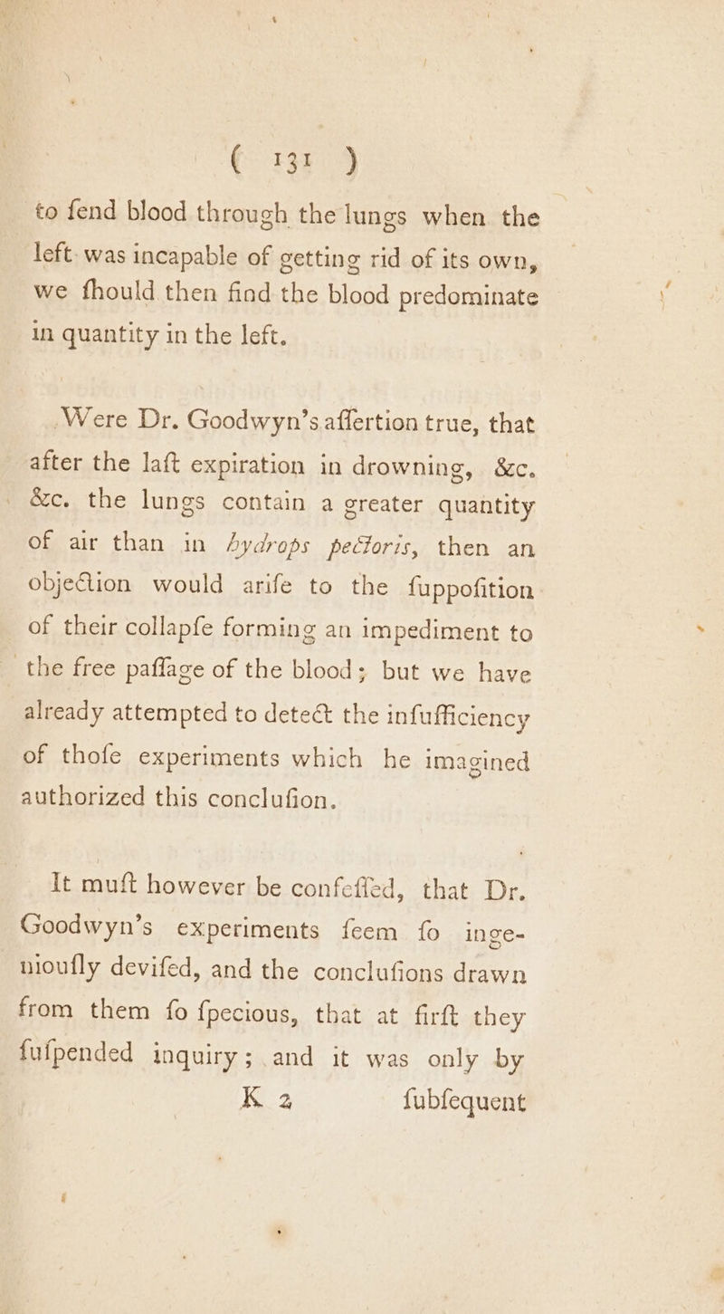 to fend blood through the lungs when. the left- was incapable of getting rid of its own, we fhould then find the blood predominate in quantity in the left. Were Dr. Goodwyn’s affertion true, that after the laft expiration in drowning, &amp;c. &amp;c. the lungs contain a greater quantity Ome arr. than. in hydrops pectoris, then an objection would arife to the fuppofition of their collapfe forming an impediment to the free paflage of the blood; but we have already attempted to detect the infufficiency of thofe experiments which he imagined authorized this conclufion. It muft however be confefled, that Dr. Goodwyn’s experiments feem fo inge- nioufly devifed, and the conclufions drawn from them fo fpecious, that at firtt they fufpended inquiry; and it was only by K 2 fubfequent