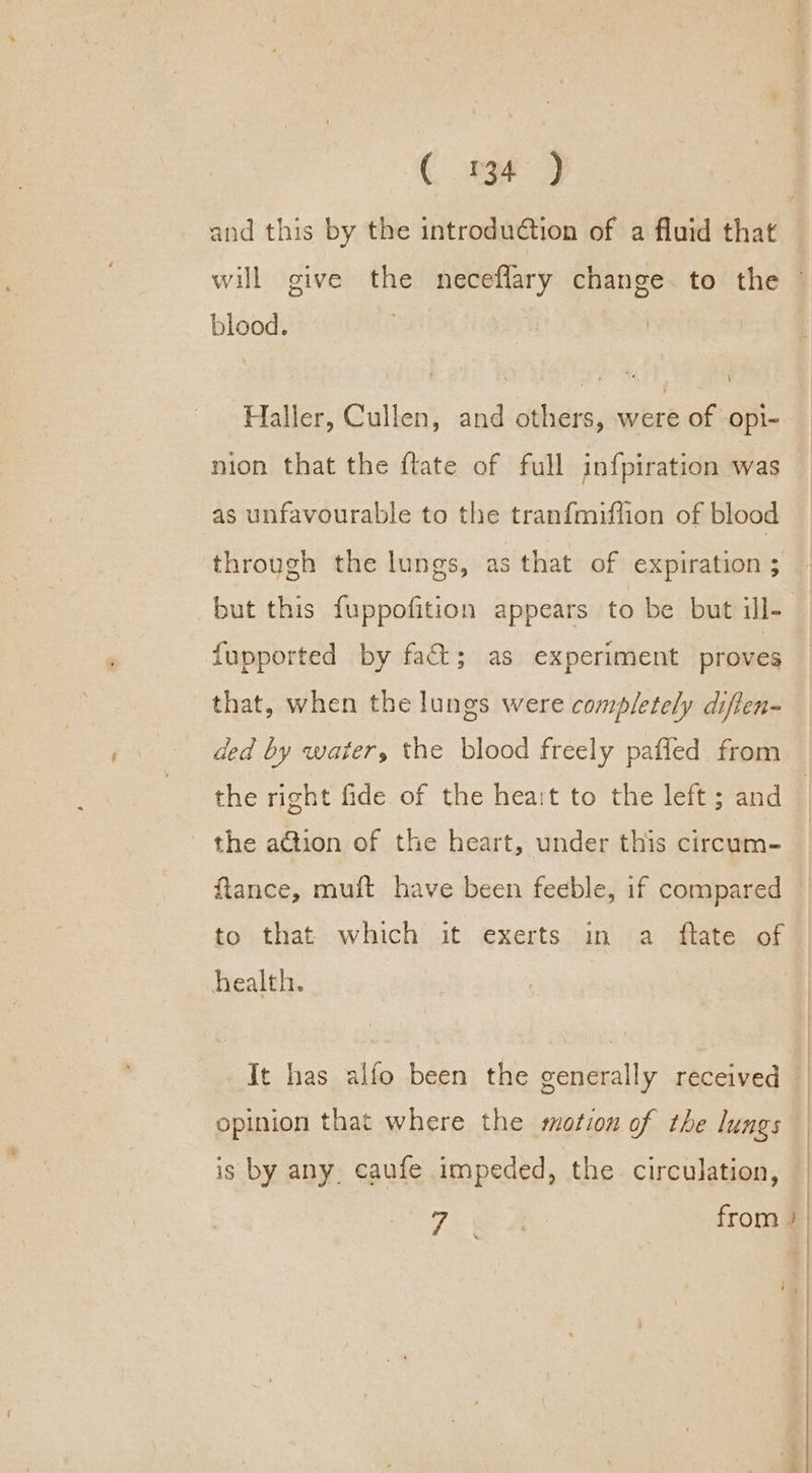 € sy 9 blood. Haller, Cullen, and others, were of opi- nion that the ftate of full infpiration was as unfavourable to the tranfmiffion of blood through the lungs, as that of expiration ; but this fuppofition appears to be but ill- fupported by fact; as experiment proves that, when the lungs were completely diften- ded by water, the blood freely pafled from the right fide of the heart to the left ; and the action of the heart, under this circum- ftance, muft have been feeble, if compared to that which it exerts in a flate of health. | opinion that where the motion of the lungs is by any caufe impeded, the circulation,