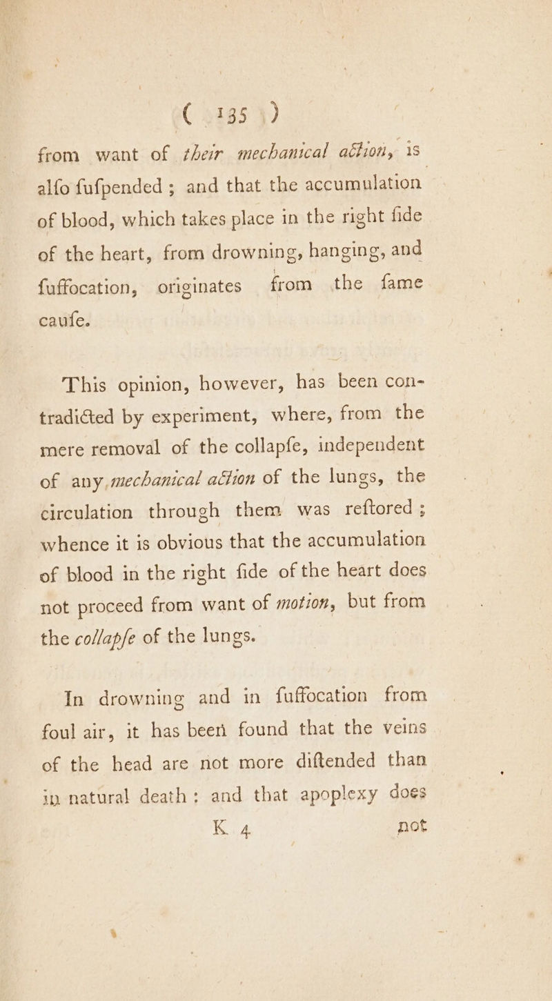 from want of their mechanical action, 1s alfo fufpended ; and that the accumulation. of blood, which takes place in the right fide of the heart, from drowning, hanging, and fuffocation, originates from the fame caufe. This opinion, however, has been con- tradicted by experiment, where, from the mere removal of the collapfe, independent of any, mechanical action of the lungs, the circulation through them was re{tored ; whence it is obvious that the accumulation of blood in the right fide of the heart does not proceed from want of motion, but from the collap/e of the lungs. In drowning and in fuffocation from foul air, it has been found that the veins of the head are not more diftended than iy natural death: and that apoplexy does K 4 not