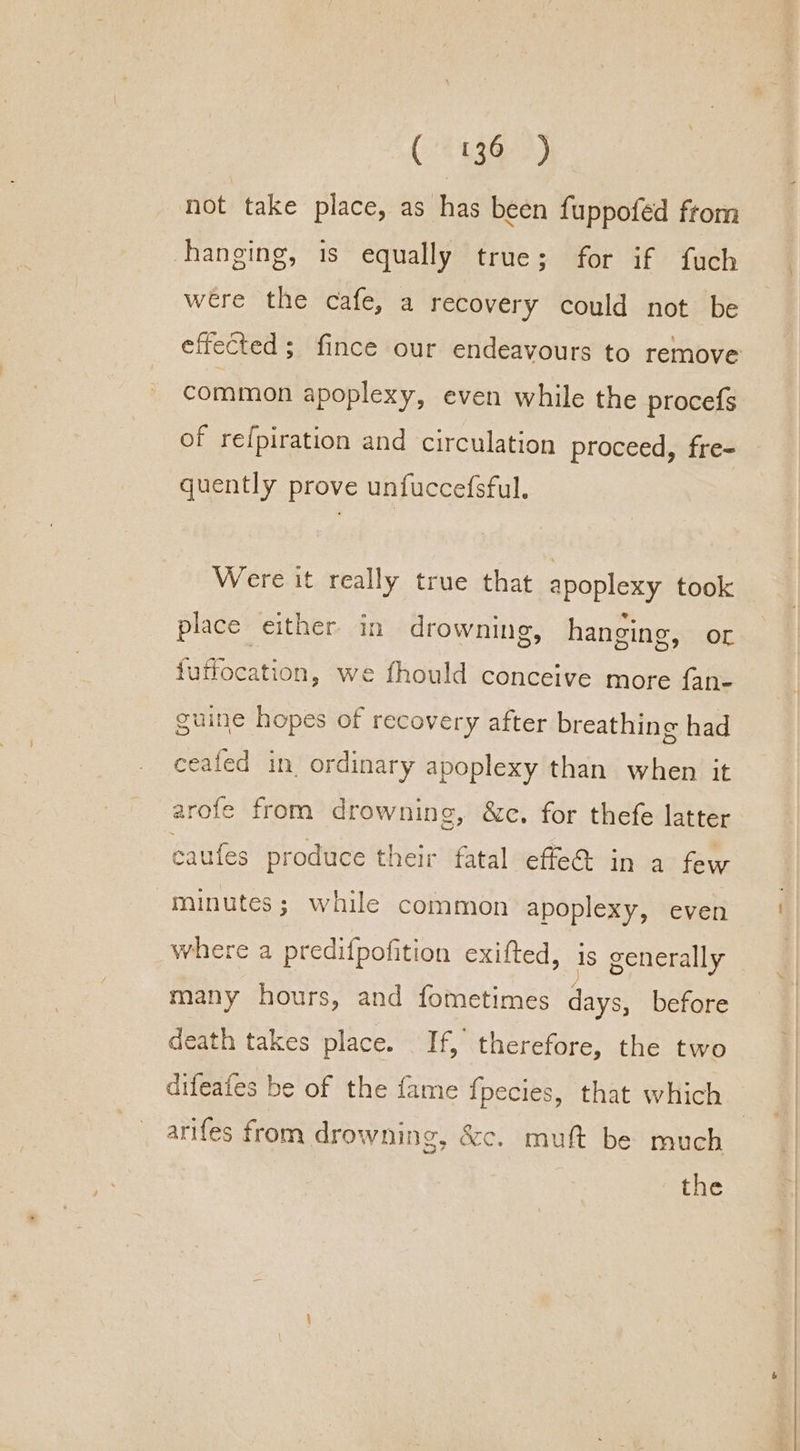 Conte 3) not take place, as has been fuppofed from hanging, is equally true; for if fuch were the cafe, a recovery could not be common apoplexy, even while the procefs of refpiration and circulation proceed, fre- quently prove unfuccefsful. Were it really true that apoplexy took place either in drowning, hanging, OL fuffocation, we fhould conceive more fan- guine hopes of recovery after breathing had cealed in. ordinary apoplexy than when it arofe from drowning, &amp;c. for thefe latter caufes produce their fatal effe@ in a few minutes; while common apoplexy, even where a predifpofition exifted, is generally many hours, and fometimes days, before death takes place. If, therefore, the two difeafes be of the fame fpecies, that which arifes from drowning, &amp;c. muft be much the