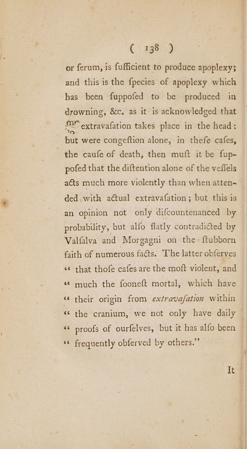 C398) or ferum, is fufficient to produce apoplexy; and this is the {pecies of apoplexy which has been fuppofed to be produced in drowning, &amp;c. as it is acknowledged that 2 extravafation takes place in the head: but were congeftion alone, in thefe cafes, the caufe of death, then mutt it be fup- pofed that the diftention alone of the veffels ded .with actual extravafation; but this is probability, but alfo flatly contradiéted by Valfalva and Morgagni on the: ftubborn faith of numerous facts. The latter obferves ‘¢ that thofe cafes are the moft violent, and «© much the fooneft mortal, which have «¢ their origin from extrava/ation within «© proofs of ourfelves, but it has alfo been ‘© frequently obferved by others.”