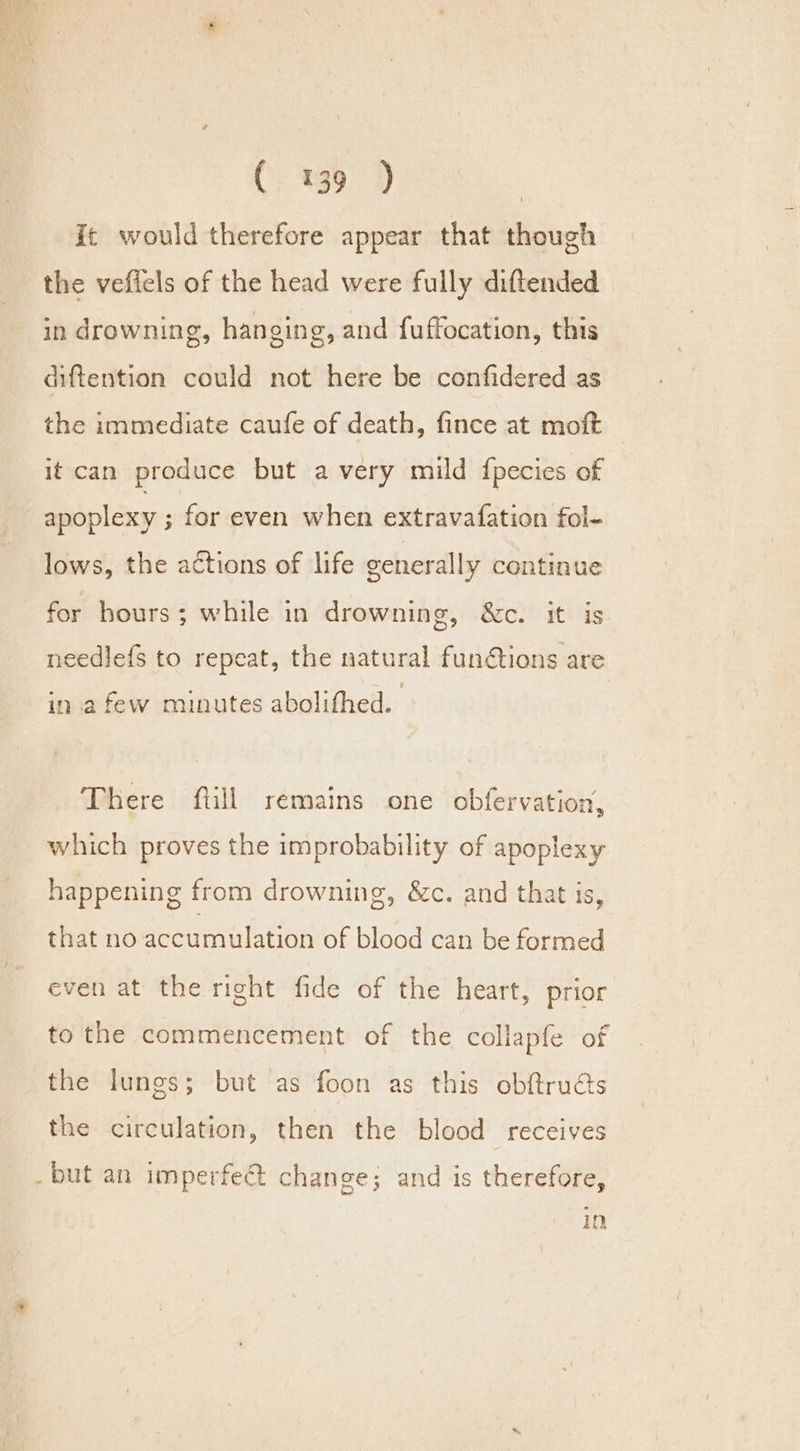 it would therefore appear that though the vefiels of the head were fully diftended in drowning, hanging, and fuffocation, this diftention could not here be confidered as the immediate caufe of death, fince at moft it can produce but avery mild fpecies of apoplexy ; for even when extravafation fol- lows, the actions of life generally continue for hours; while in drowning, &amp;c. it is needlefs to repeat, the natural fun@tions are in afew munutes abolifhed. There ftill remains one obfervation, which proves the improbability of apoplexy happening from drowning, &amp;c. and that is, that no accumulation of blood can be formed even at the right fide of the heart, prior to the commencement of the collapfe of the lungs; but as foon as this obftru&amp;s the circulation, then the blood receives - but an imperfe@ change; and is therefore, Im