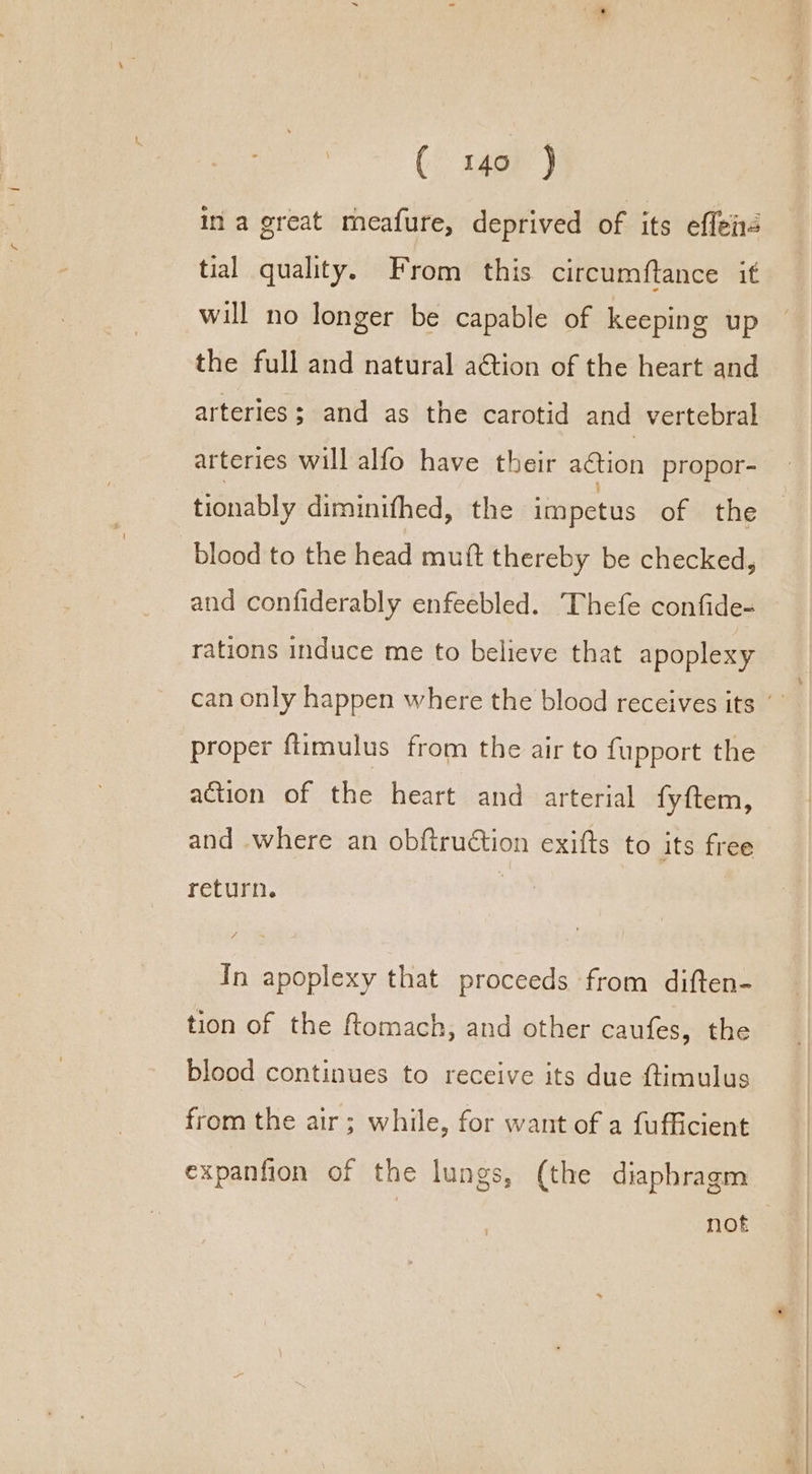 ( x45) in a great meafure, deprived of its effeis tial quality. From this circumftance if will no longer be capable of keeping up the full and natural a€tion of the heart and arteries ; and as the carotid and vertebral arteries will alfo have their aGtion propor- tionably diminithed, the impetus of the blood to the head muft thereby be checked, and confiderably enfeebled. Thefe confide- rations induce me to believe that apoplexy can only happen where the blood receives its ’ proper ftimulus from the air to fupport the action of the heart and arterial fyftem, and where an obftruétion exifts to its free return. In apoplexy that proceeds from diften- tion of the ftomach, and other caufes, the blood continues to receive its due ftimulus from the air; while, for want of a fufficient expanfion of the lungs, (the diaphragm not