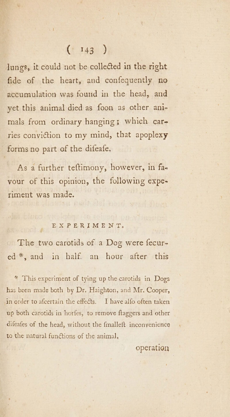 Jungs, it could not be collected in the right fide of the heart, and confequently no accumulation was found in the head, and yet this animal died as foon as other ani- mals from ordinary hanging; which car- ries conviction to my mind, that apoplexy As a further teftimony, however, in fa- your of this opinion, the following expe- riment was made. EXPERIMENT, The two carotids of a Dog were fecur- ede #4 and: sins half ‘an. hoveoadtter this * ‘This experiment of tying up the carotids in Dogs has been made both by Dr. Haighton, and Mr. Cooper, in order to afcertain the effe@ts. I have alfo often taken up both carotids in horfes, to remove ftaggers and other difeafes of the head, without the {malleft inconyenience to the natural fun@tions of the animal, operation