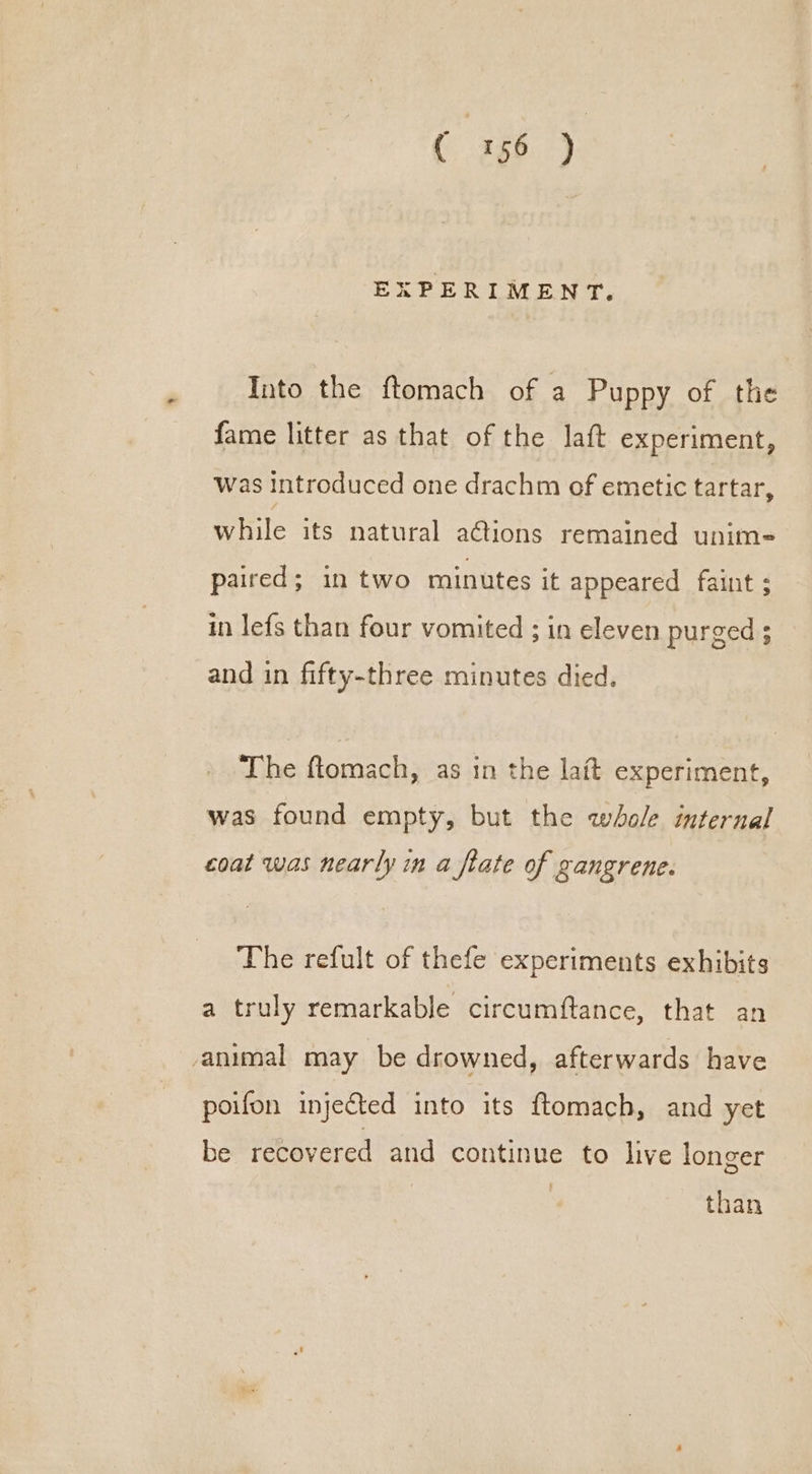 ( -Ja029 EXPERIMENT. Into the ftomach of a Puppy of the fame litter as that of the laft experiment, was introduced one drachm of emetic tartar, while its natural a@ions remained unim= paired; in two minutes it appeared faint ; in lefs than four vomited ; in eleven purged ; and in fifty-three minutes died. The ftomach, as in the lait experiment, was found empty, but the whole internal coat was nearly in a flate of gangrene. The refult of thefe experiments exhibits a truly remarkable circumftance, that an animal may be drowned, afterwards have poifon injected into its ftomach, and yet be recovered and continue to live longer than