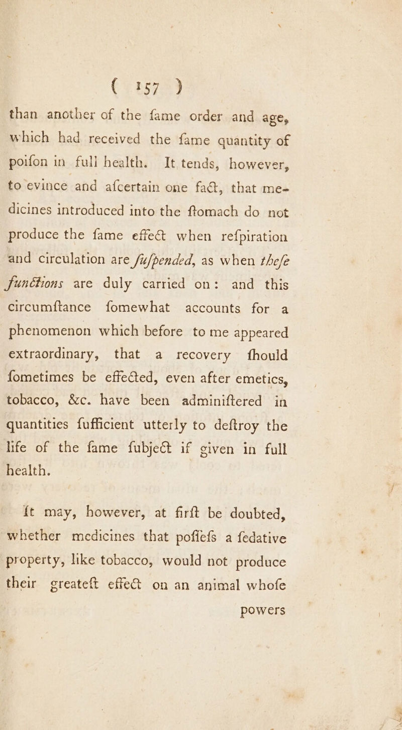 €a572) than another of the fame order and ALE, which had received the fame quantity of poifon in full health. It tends, however, to evince and afcertain one faét, that me- dicines introduced into the ftomach do not produce the fame effect when refpiration and circulation are /u/pended, as when the/e Junétions are duly carried on: and this circumftance fomewhat accounts for a phenomenon which before to me appeared extraordinary, that a recovery fhould fometimes be effected, even after emetics, tobacco, &amp;c. have been adminiftered in quantities fufficient utterly to deftroy the life of the fame fubject if given in full health. {t may, however, at firft be doubted, whether medicines that poflefs a fedative property, like tobacco, would not produce their greateft effet on an animal whofe powers