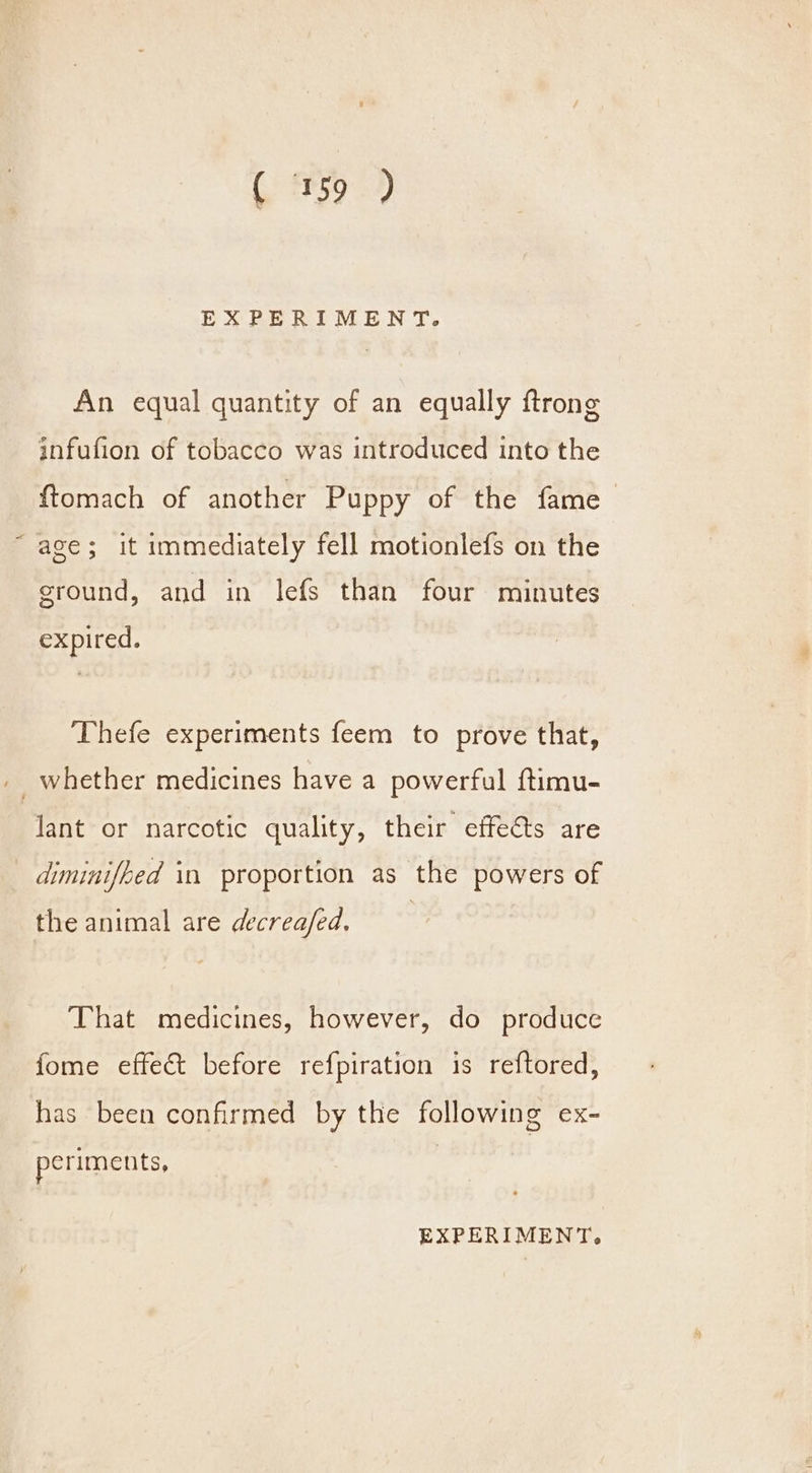 (e595 2) EXPERIMENT. An equal quantity of an equally ftrong infufion of tobacco was introduced into the ftomach of another Puppy of the fame age; it immediately fell motionlefs on the cround, and in lefs than four minutes expired. Thefe experiments feem to prove that, _ whether medicines have a powerful ftimu- Jant or narcotic quality, their effects are diminifhed in proportion as the powers of the animal are decrea/ed, That medicines, however, do produce fome effect before refpiration is reftored, has been confirmed by the following ex- periments,