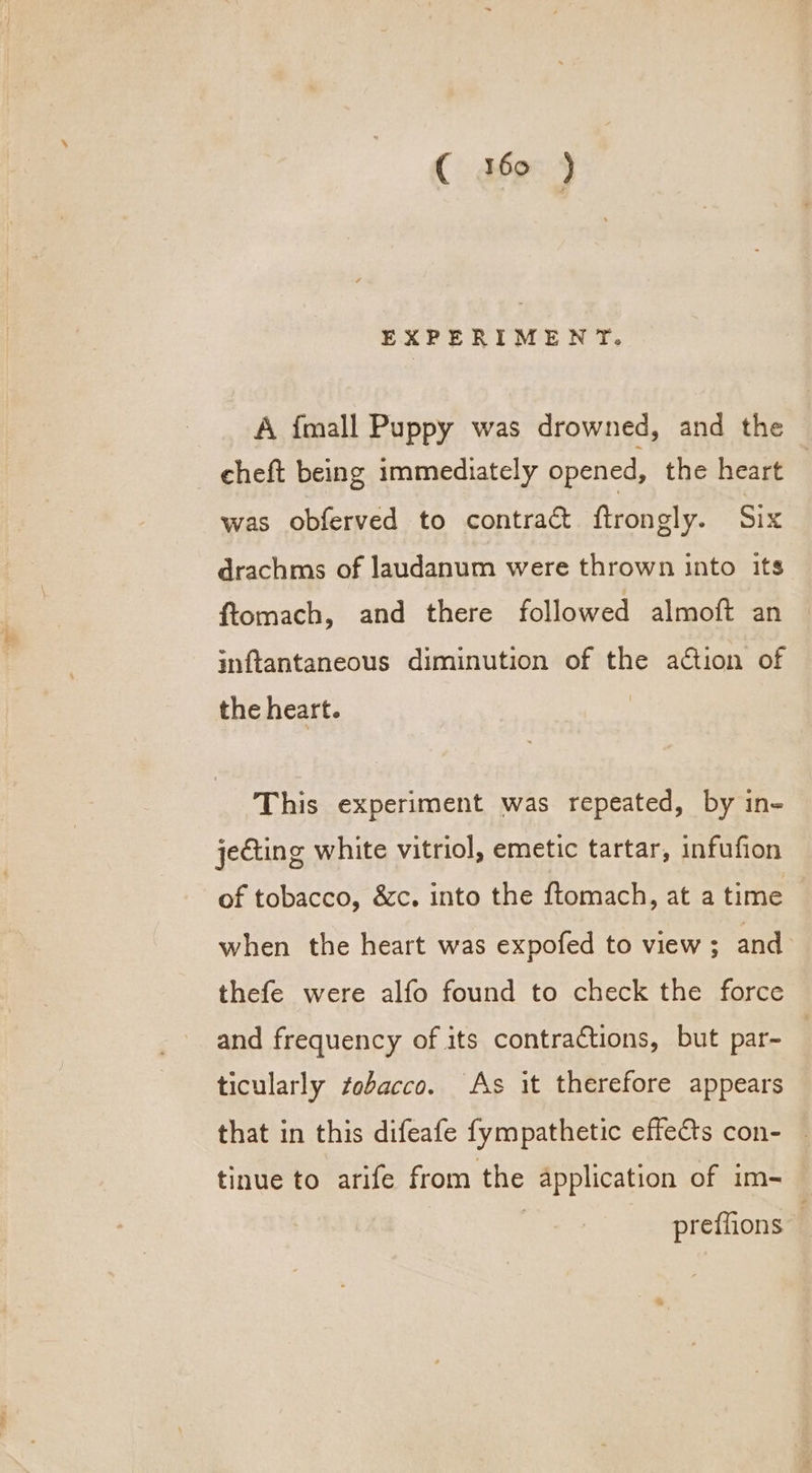 ( 360 ) EXPERIMENT. A {mall Puppy was drowned, and the cheft being immediately opened, the heart was obferved to contract ftrongly. Six drachms of laudanum were thrown into its ftomach, and there followed almoft an inftantaneous diminution of the action of the heart. This experiment was repeated, by in- jecting white vitriol, emetic tartar, infufion of tobacco, &amp;c. into the ftomach, at a time when the heart was expofed to view ; and thefe were alfo found to check the force and frequency of its contractions, but par- 3 ticularly tobacco. As it therefore appears that in this difeafe fympathetic effects con- tinue to arife from the application of im- | preffions ,