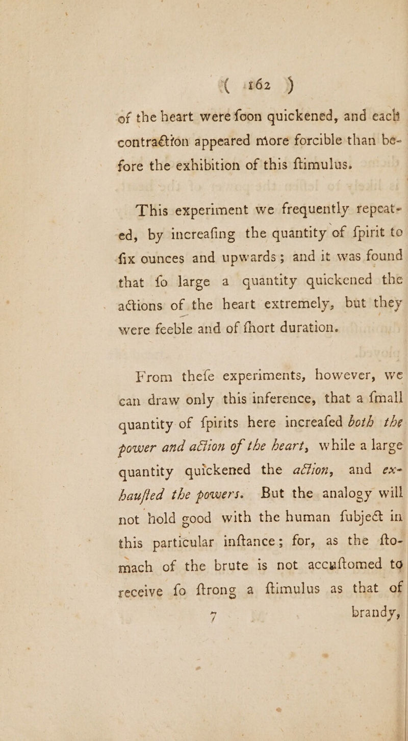 of the heart were foon quickened, and each contraétion appeared miore forcible than be- fore the exhibition of this ftimulus. This experiment we frequently repeat- ed, by increafing the quantity of {pirit to fix ounces and upwards; and it was found that fo large a quantity quickened the actions of the heart extremely, but they were feeble and of fhort duration. From thefe experiments, however, we can draw only this inference, that a {mall quantity of fpirits here increafed both the power and action of the heart, while a large quantity quickened the action, and ex- haufted the powers. But the analogy will not hold good with the human fubje@ in this particular inftance; for, as the fto- mach of the brute is not accuftomed to receive fo ftrong a ftimulus as that of y brandy,