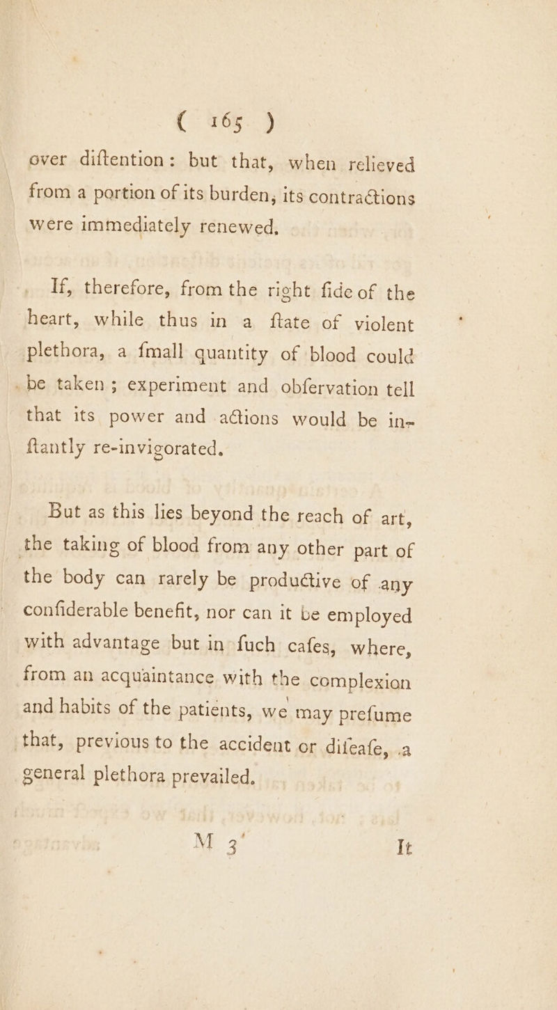 over diftention: but that, when relieved from a portion of its burden, its contractions were immediately renewed, If, therefore, from the right fide of the heart, while thus in a ftate of violent plethora, a {mall quantity of blood could be taken ; experiment and obfervation tell that its power and ations would be in~ fiantly re-invigorated. But as this lies beyond the reach of art, the taking of blood from any other part of the body can rarely be produédtive of any confiderable benefit, nor can it be employed with advantage but in fuch cafes, where, from an acquaintance with the complexion and habits of the patients, we may prefume that, previous to the accident or diteafe, .a general plethora prevailed, M 3 It