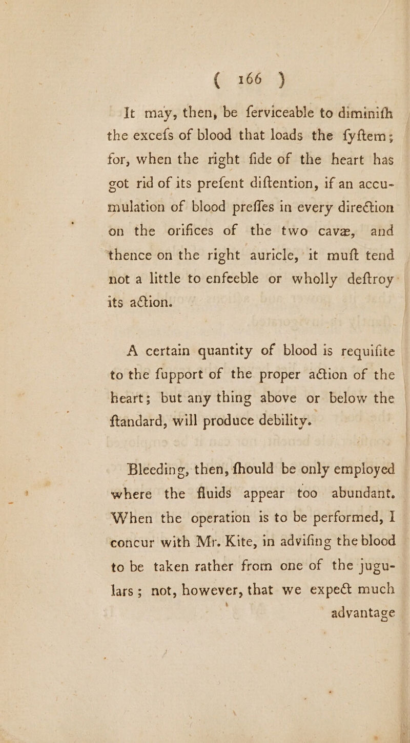 ( 166-3 It may, then, be ferviceable to diminith the excefs of blood that loads the {fy ftem ; for, when the right fide of the heart has got rid of its prefent diftention, if an accu- mulation of blood preffes in every direction on the orifices of the two cave, and thence on the right auricle, it muft tend not a little to enfeeble or wholly deftroy: its action. A certain quantity of blood is requifite to the fupport of the proper aétion of the — heart; but any thing above or below the ftandard, will produce debility. Bleeding, then, fhould be only employed | where the fluids appear too abundant. When the operation is to be performed, I concur with Mr. Kite, in advifing the blood to be taken rather from one of the jugu- lars ; not, however, that we expect much advantage