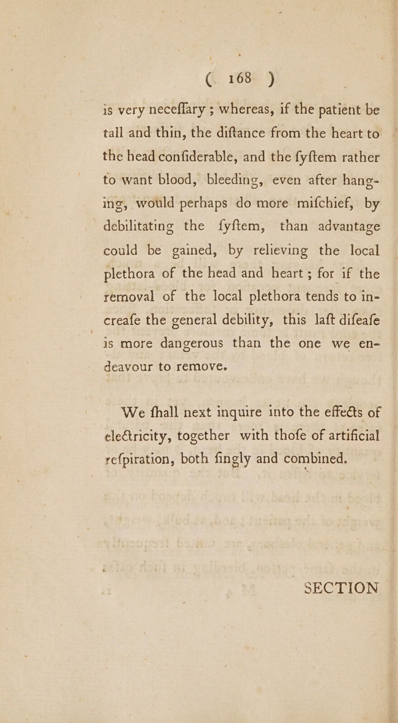 is very neceflary ; whereas, if the patient be tall and thin, the diftance from the heart to the head confiderable, and the fyftem rather to want blood, bleeding, even after hang- ing, would perhaps do more mifchief, by debilitating the fyftem, than advantage could be gained, by relieving the local plethora of the head and heart ; for if the removal of the local plethora tends to in- creafe the general debility, this laft difeafe | is more dangerous than the one we en- deavour to remove. We fhall next inquire into the effects of electricity, together with thofe of artificial refpiration, both fingly and combined.