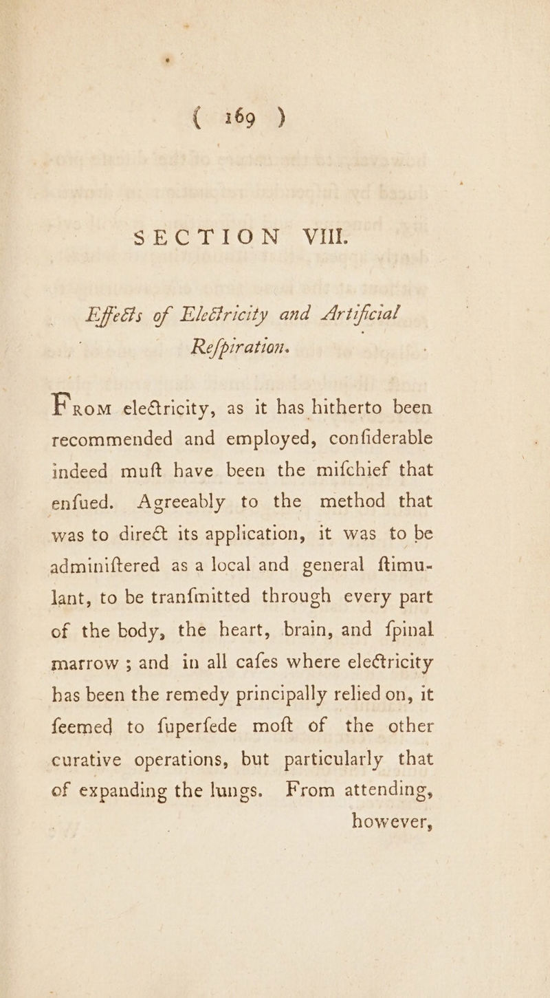 SE Ol EON Vilk Effects of EleGfricity and Artificial Re/piration. ; From eletricity, as it has hitherto been recommended and employed, confiderable indeed muft have been the mifchief that enfued. Agreeably to the method that was to direct its application, it was to be adminiftered as a local and general ftimu- lant, to be tranfmitted through every part of the body, the heart, brain, and fpinal marrow ; and in all cafes where electricity has been the remedy principally relied on, it feemed to fuperfede moft of the other curative operations, but particularly that of expanding the lungs. From attending, however,